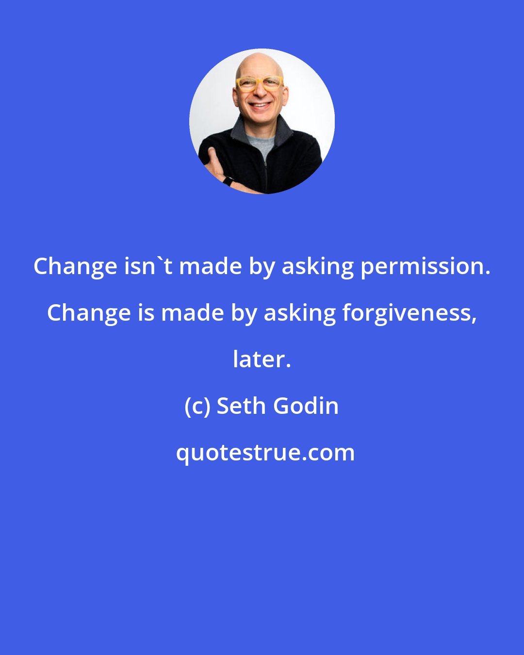 Seth Godin: Change isn't made by asking permission. Change is made by asking forgiveness, later.