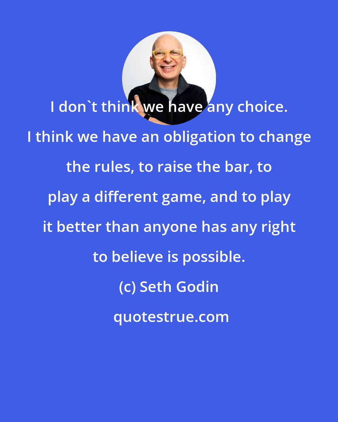 Seth Godin: I don't think we have any choice. I think we have an obligation to change the rules, to raise the bar, to play a different game, and to play it better than anyone has any right to believe is possible.