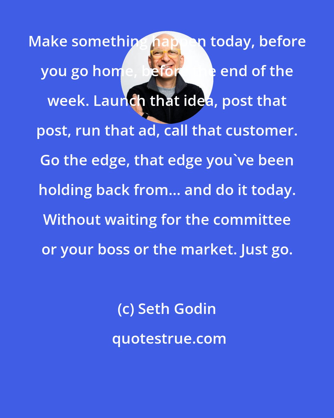 Seth Godin: Make something happen today, before you go home, before the end of the week. Launch that idea, post that post, run that ad, call that customer. Go the edge, that edge you've been holding back from... and do it today. Without waiting for the committee or your boss or the market. Just go.