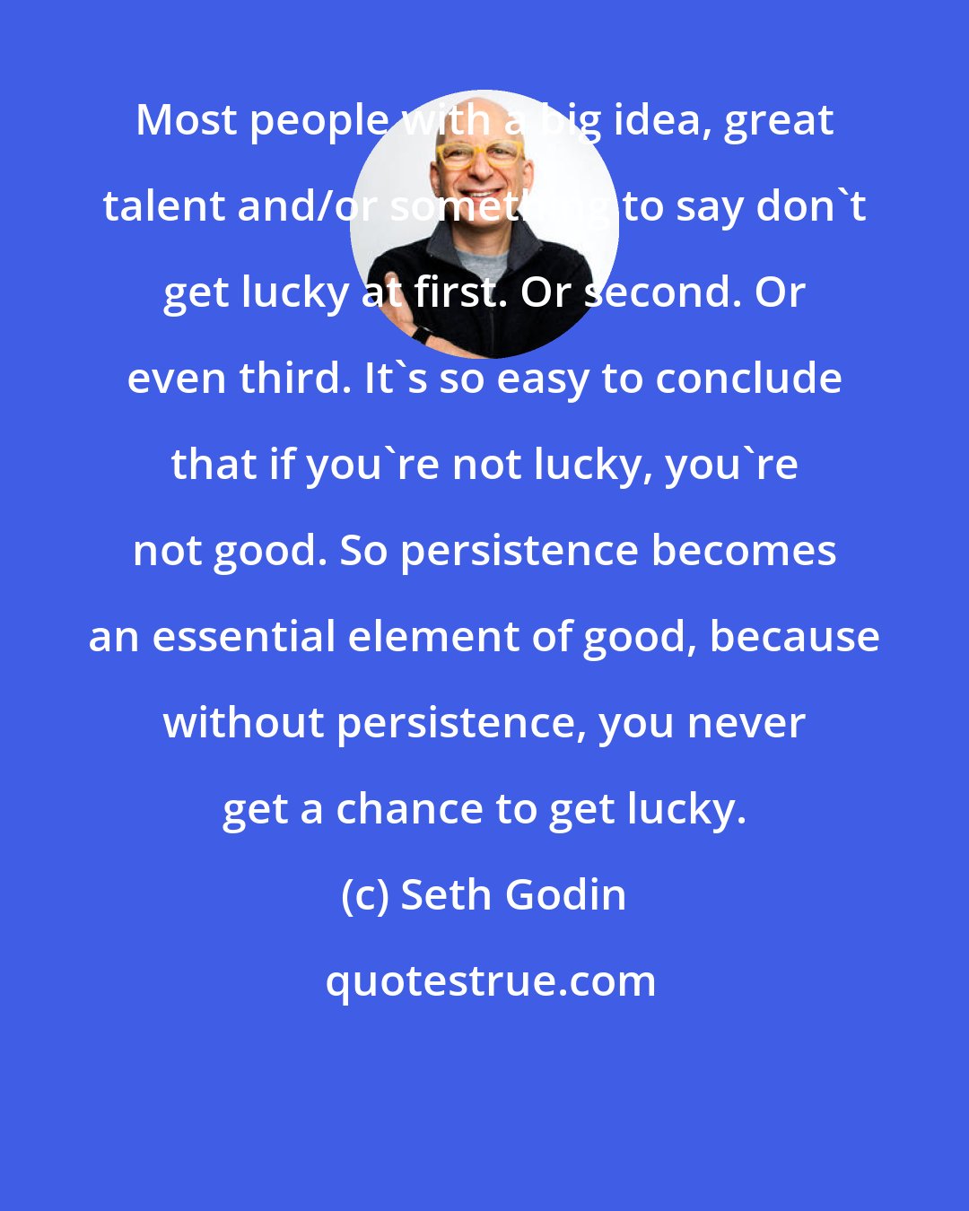 Seth Godin: Most people with a big idea, great talent and/or something to say don't get lucky at first. Or second. Or even third. It's so easy to conclude that if you're not lucky, you're not good. So persistence becomes an essential element of good, because without persistence, you never get a chance to get lucky.