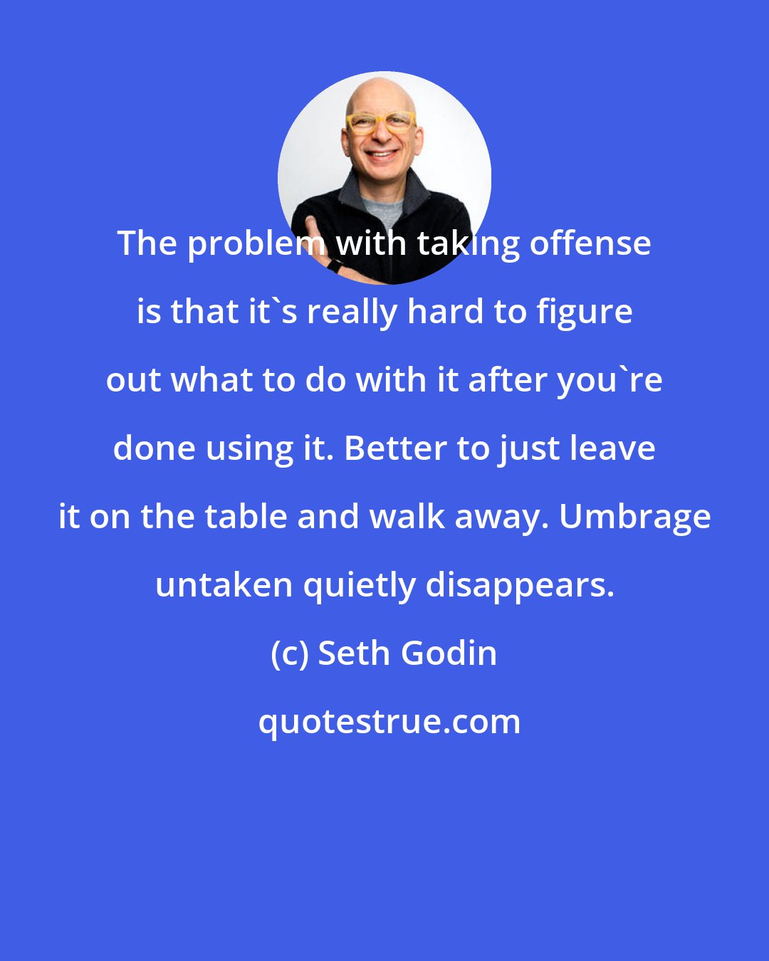 Seth Godin: The problem with taking offense is that it's really hard to figure out what to do with it after you're done using it. Better to just leave it on the table and walk away. Umbrage untaken quietly disappears.