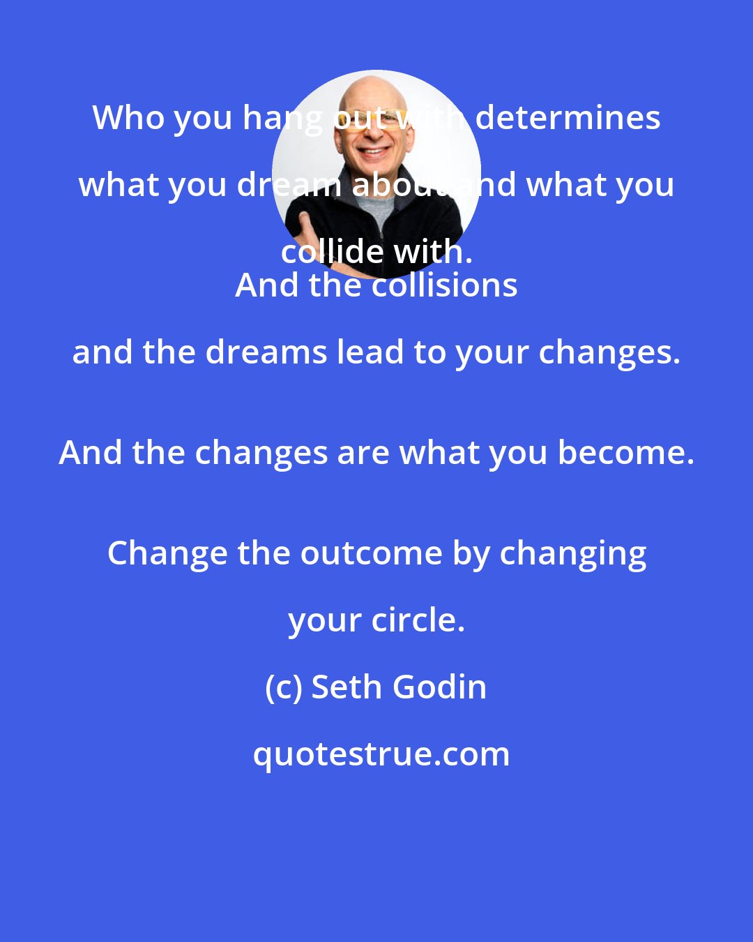 Seth Godin: Who you hang out with determines what you dream about and what you collide with. 
 And the collisions and the dreams lead to your changes. 
 And the changes are what you become. 
 Change the outcome by changing your circle.