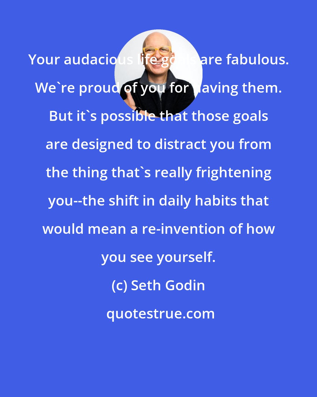 Seth Godin: Your audacious life goals are fabulous. We're proud of you for having them. But it's possible that those goals are designed to distract you from the thing that's really frightening you--the shift in daily habits that would mean a re-invention of how you see yourself.