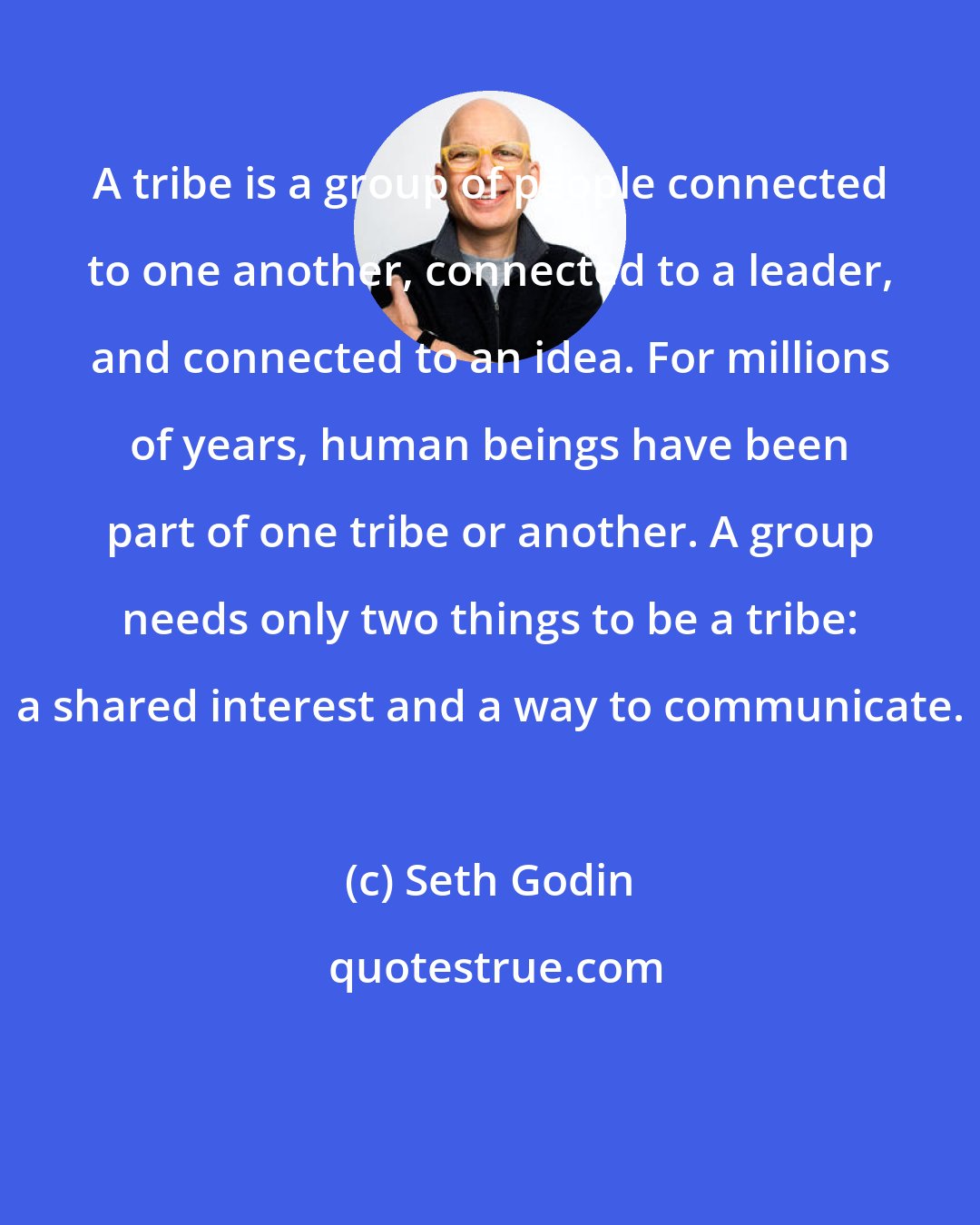 Seth Godin: A tribe is a group of people connected to one another, connected to a leader, and connected to an idea. For millions of years, human beings have been part of one tribe or another. A group needs only two things to be a tribe: a shared interest and a way to communicate.