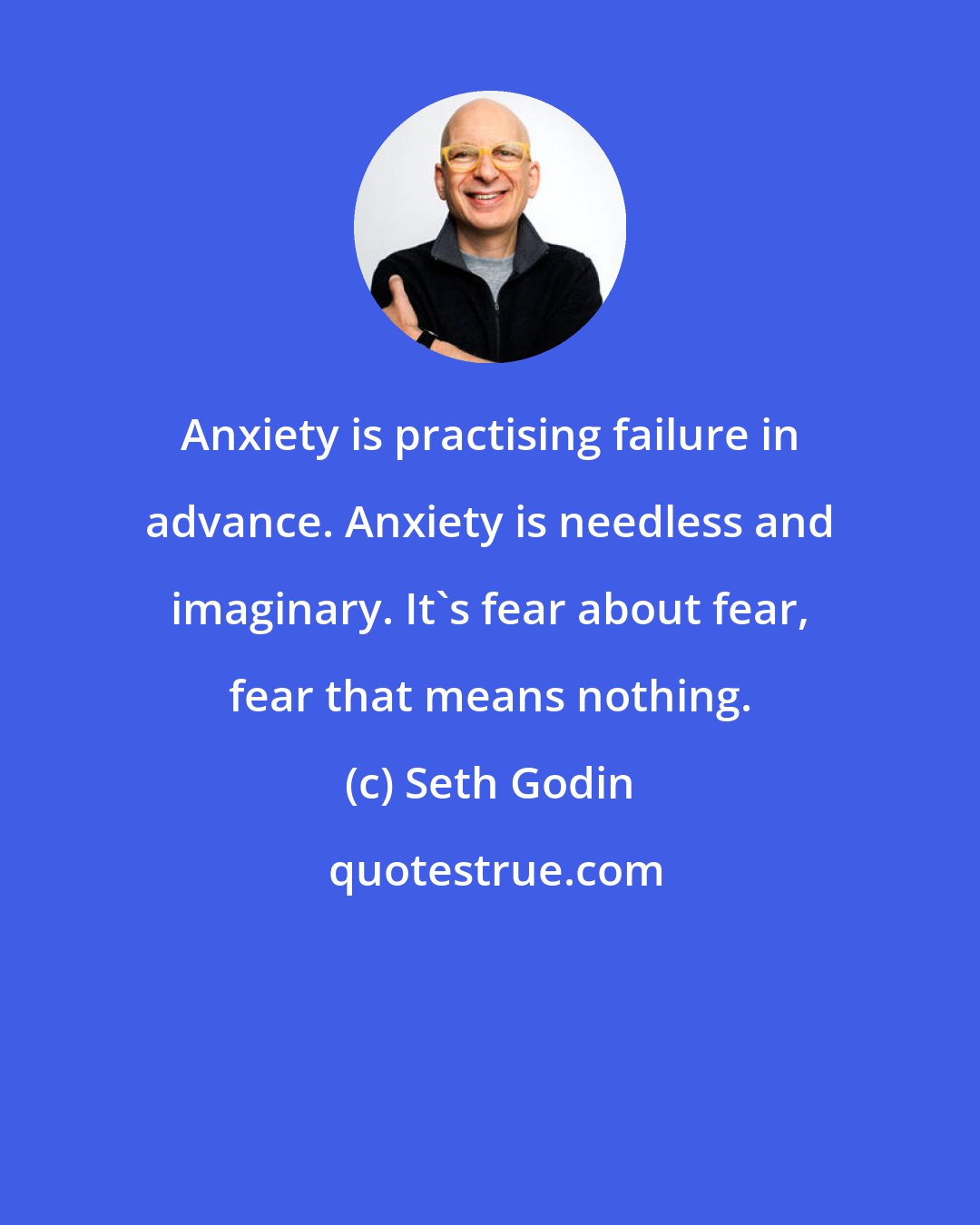 Seth Godin: Anxiety is practising failure in advance. Anxiety is needless and imaginary. It's fear about fear, fear that means nothing.