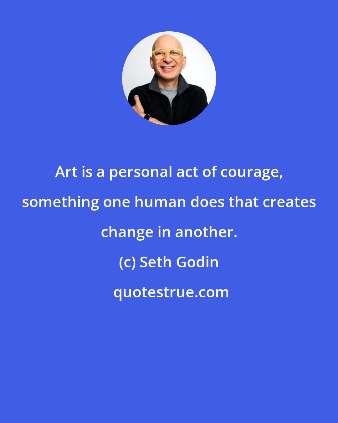 Seth Godin: Art is a personal act of courage, something one human does that creates change in another.