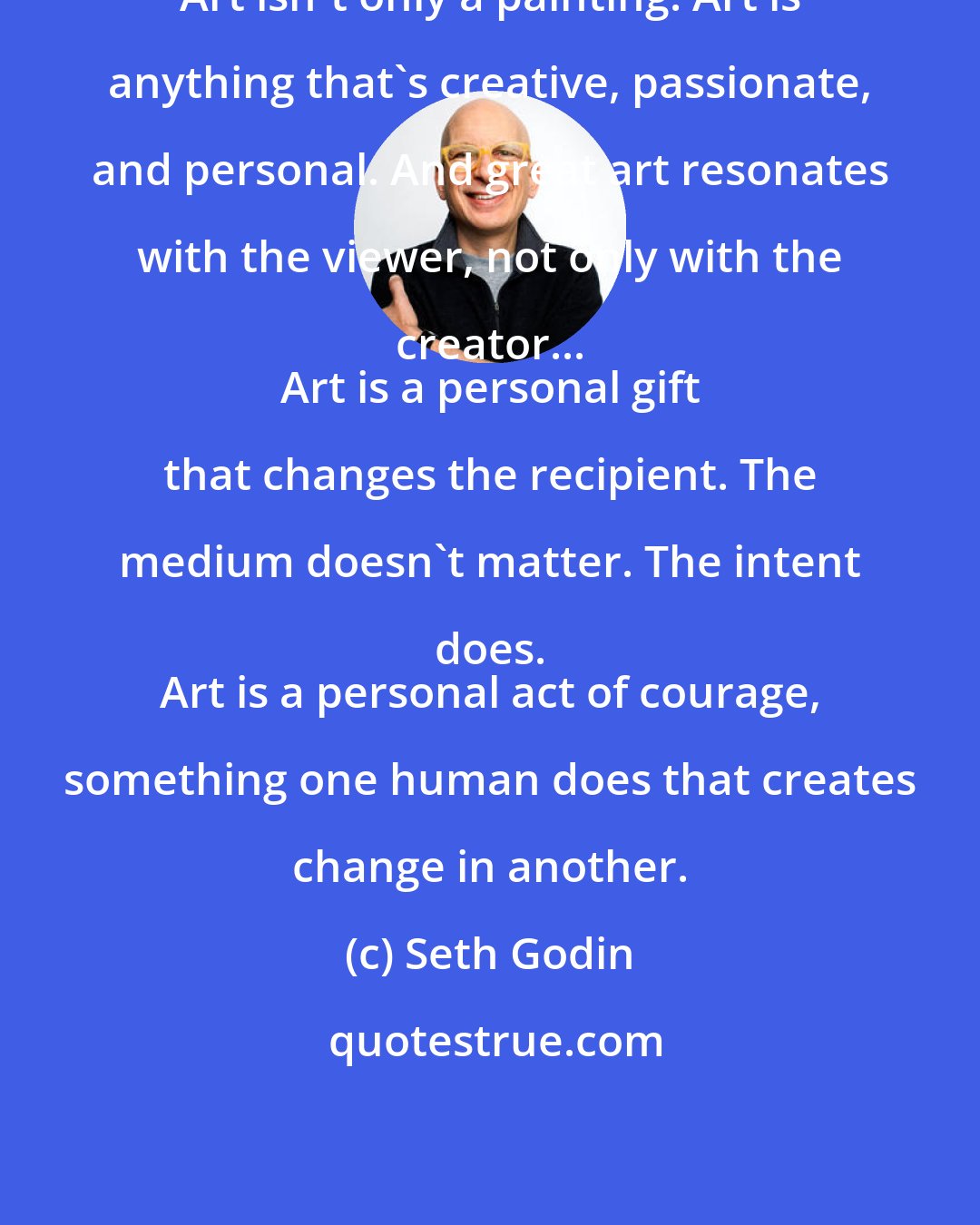 Seth Godin: Art isn't only a painting. Art is anything that's creative, passionate, and personal. And great art resonates with the viewer, not only with the creator... 
 Art is a personal gift that changes the recipient. The medium doesn't matter. The intent does. 
 Art is a personal act of courage, something one human does that creates change in another.