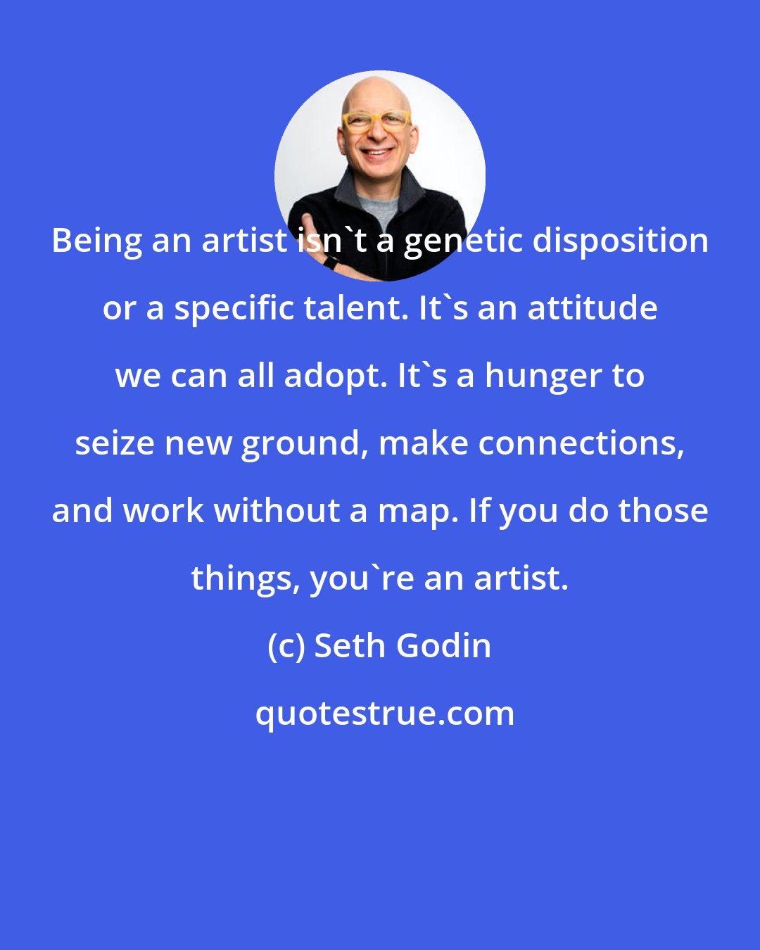 Seth Godin: Being an artist isn't a genetic disposition or a specific talent. It's an attitude we can all adopt. It's a hunger to seize new ground, make connections, and work without a map. If you do those things, you're an artist.