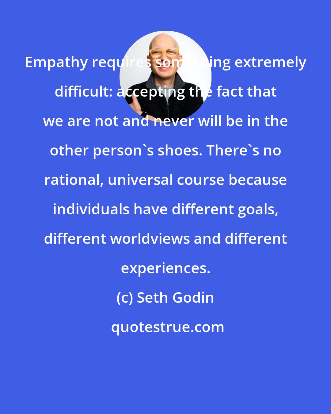 Seth Godin: Empathy requires something extremely difficult: accepting the fact that we are not and never will be in the other person's shoes. There's no rational, universal course because individuals have different goals, different worldviews and different experiences.