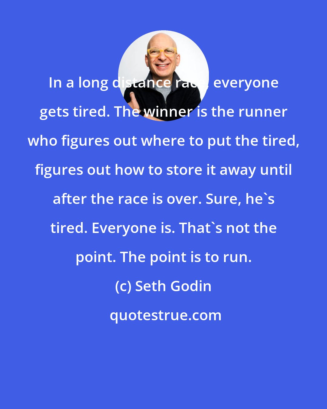 Seth Godin: In a long distance race, everyone gets tired. The winner is the runner who figures out where to put the tired, figures out how to store it away until after the race is over. Sure, he's tired. Everyone is. That's not the point. The point is to run.