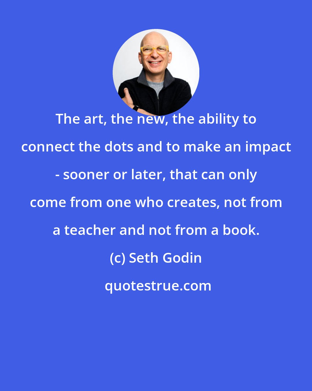 Seth Godin: The art, the new, the ability to connect the dots and to make an impact - sooner or later, that can only come from one who creates, not from a teacher and not from a book.