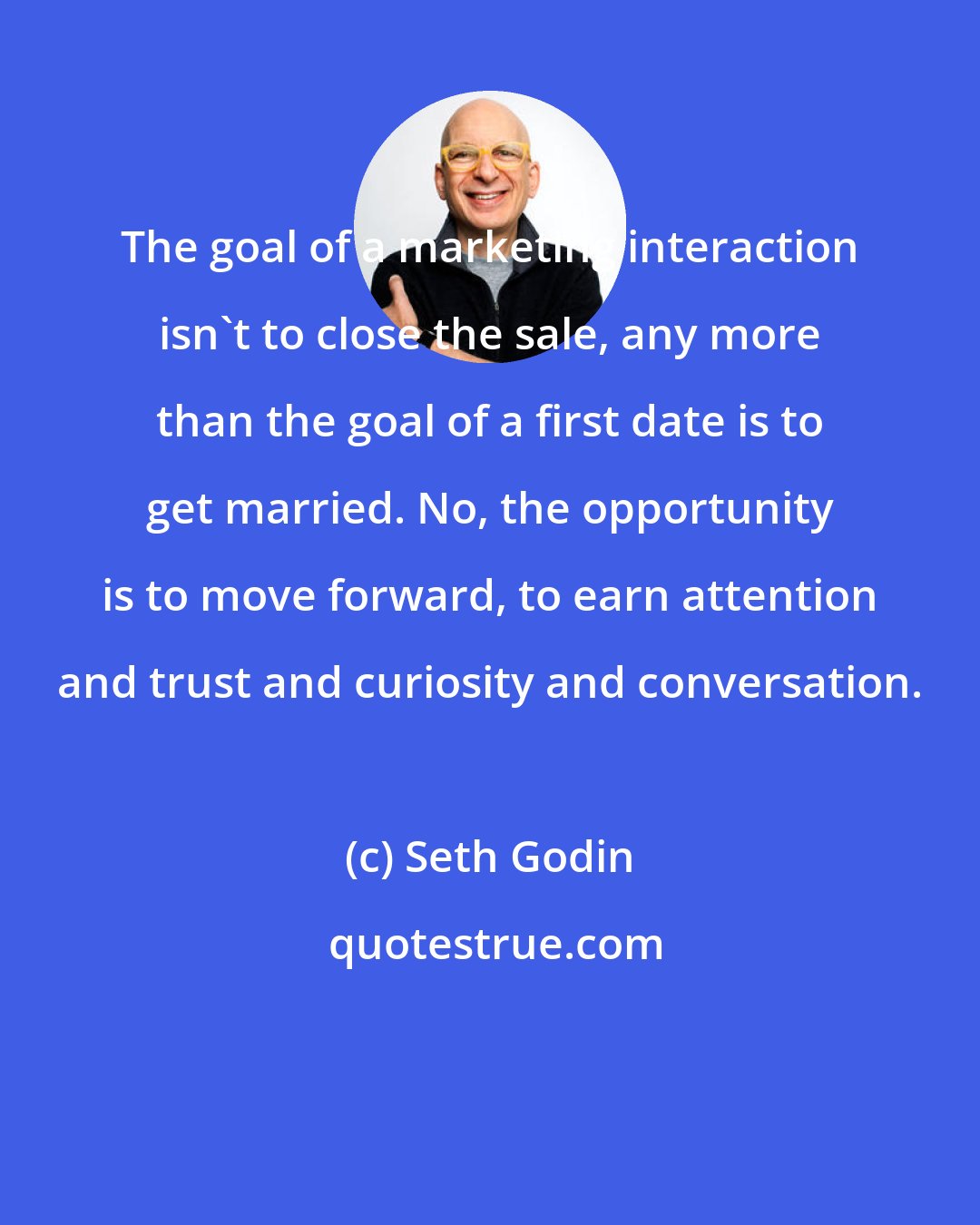 Seth Godin: The goal of a marketing interaction isn't to close the sale, any more than the goal of a first date is to get married. No, the opportunity is to move forward, to earn attention and trust and curiosity and conversation.