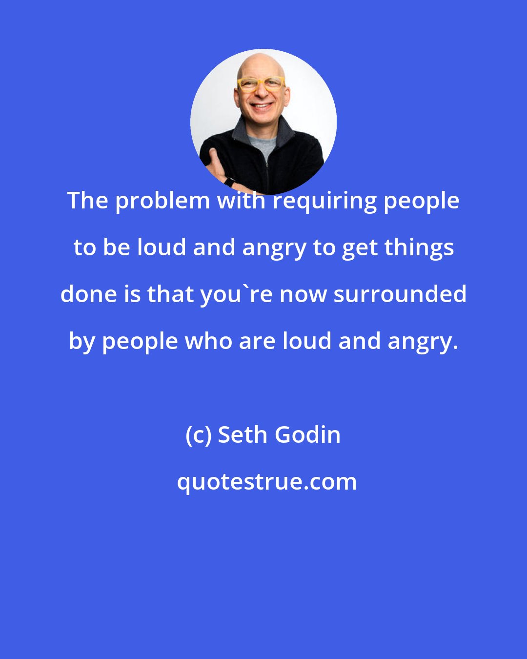 Seth Godin: The problem with requiring people to be loud and angry to get things done is that you're now surrounded by people who are loud and angry.