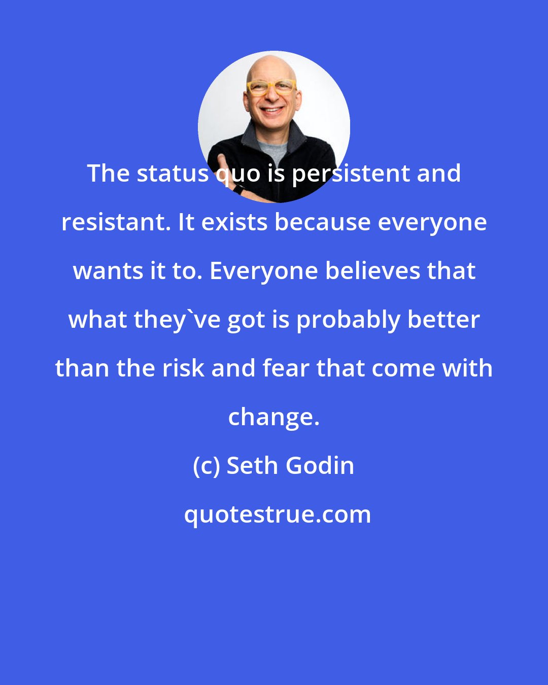 Seth Godin: The status quo is persistent and resistant. It exists because everyone wants it to. Everyone believes that what they've got is probably better than the risk and fear that come with change.