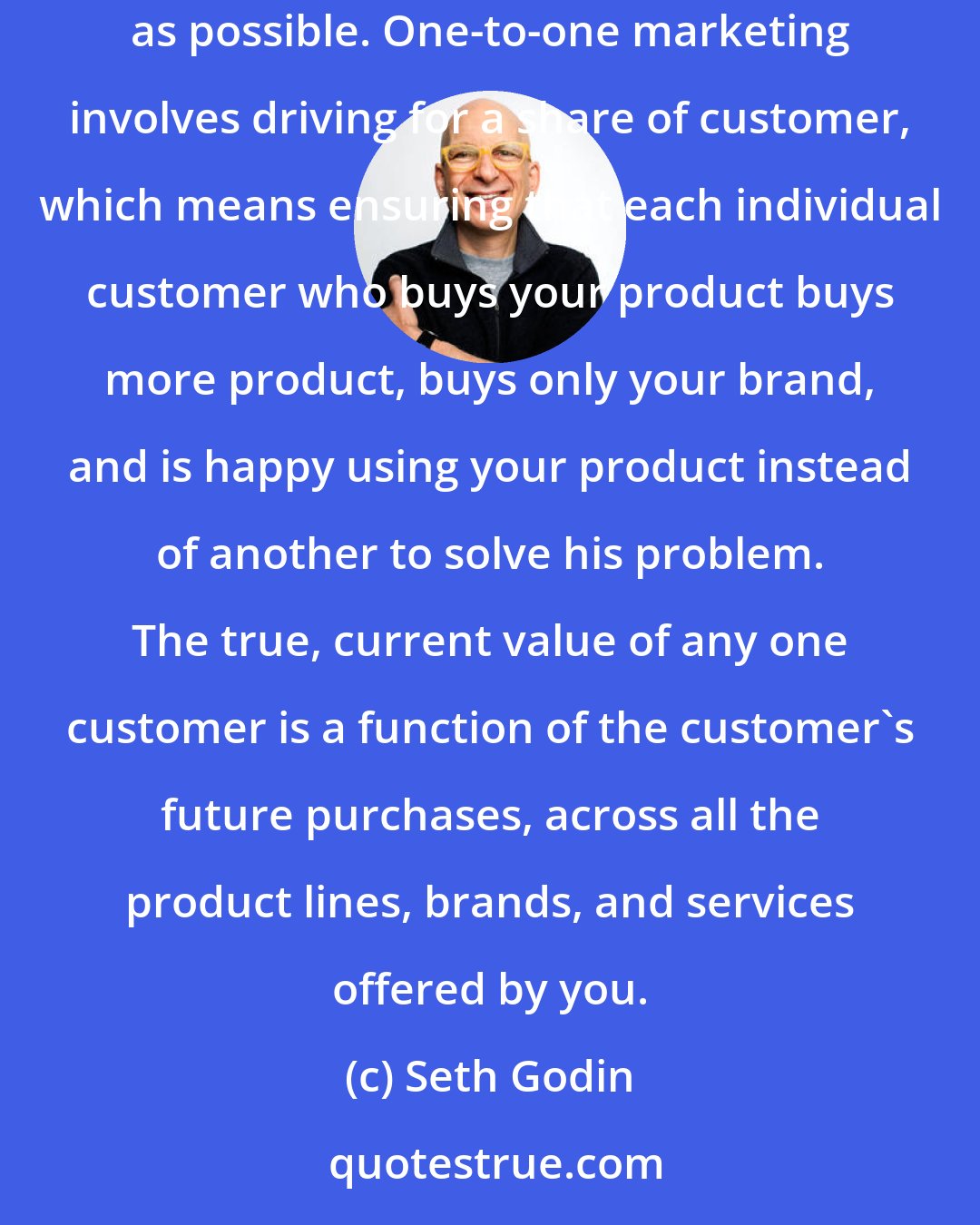 Seth Godin: Traditional sales and marketing involves increasing market shares, which means selling as much of your product as you can to as many customers as possible. One-to-one marketing involves driving for a share of customer, which means ensuring that each individual customer who buys your product buys more product, buys only your brand, and is happy using your product instead of another to solve his problem. The true, current value of any one customer is a function of the customer's future purchases, across all the product lines, brands, and services offered by you.