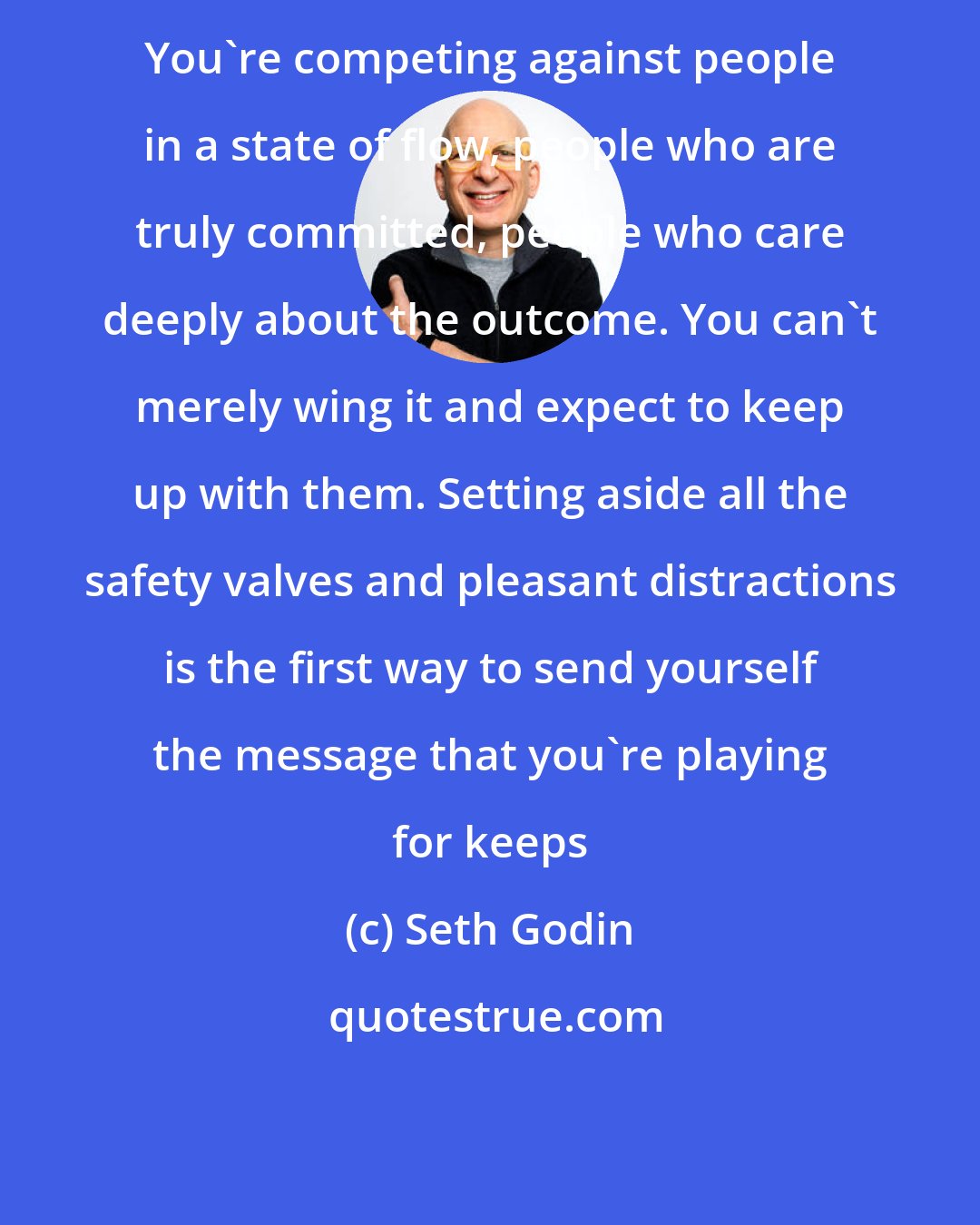 Seth Godin: You're competing against people in a state of flow, people who are truly committed, people who care deeply about the outcome. You can't merely wing it and expect to keep up with them. Setting aside all the safety valves and pleasant distractions is the first way to send yourself the message that you're playing for keeps