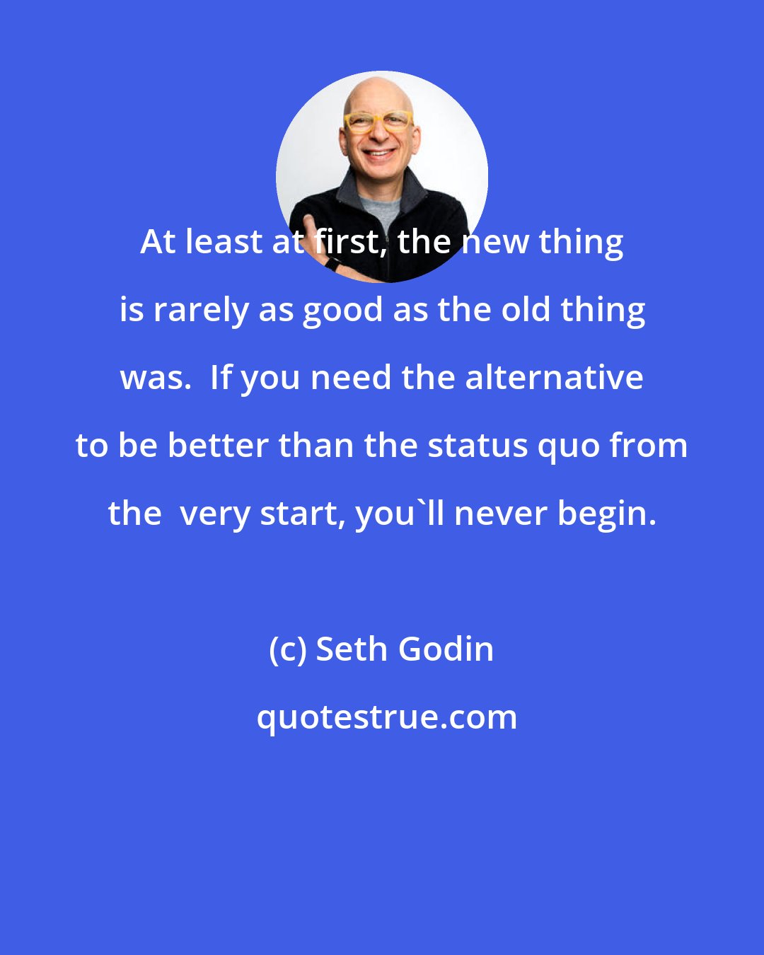 Seth Godin: At least at first, the new thing is rarely as good as the old thing was.  If you need the alternative to be better than the status quo from the  very start, you'll never begin.