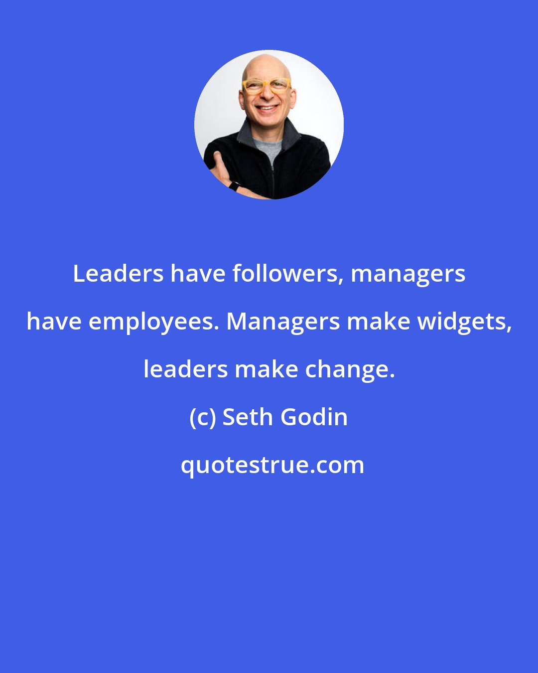 Seth Godin: Leaders have followers, managers have employees. Managers make widgets, leaders make change.