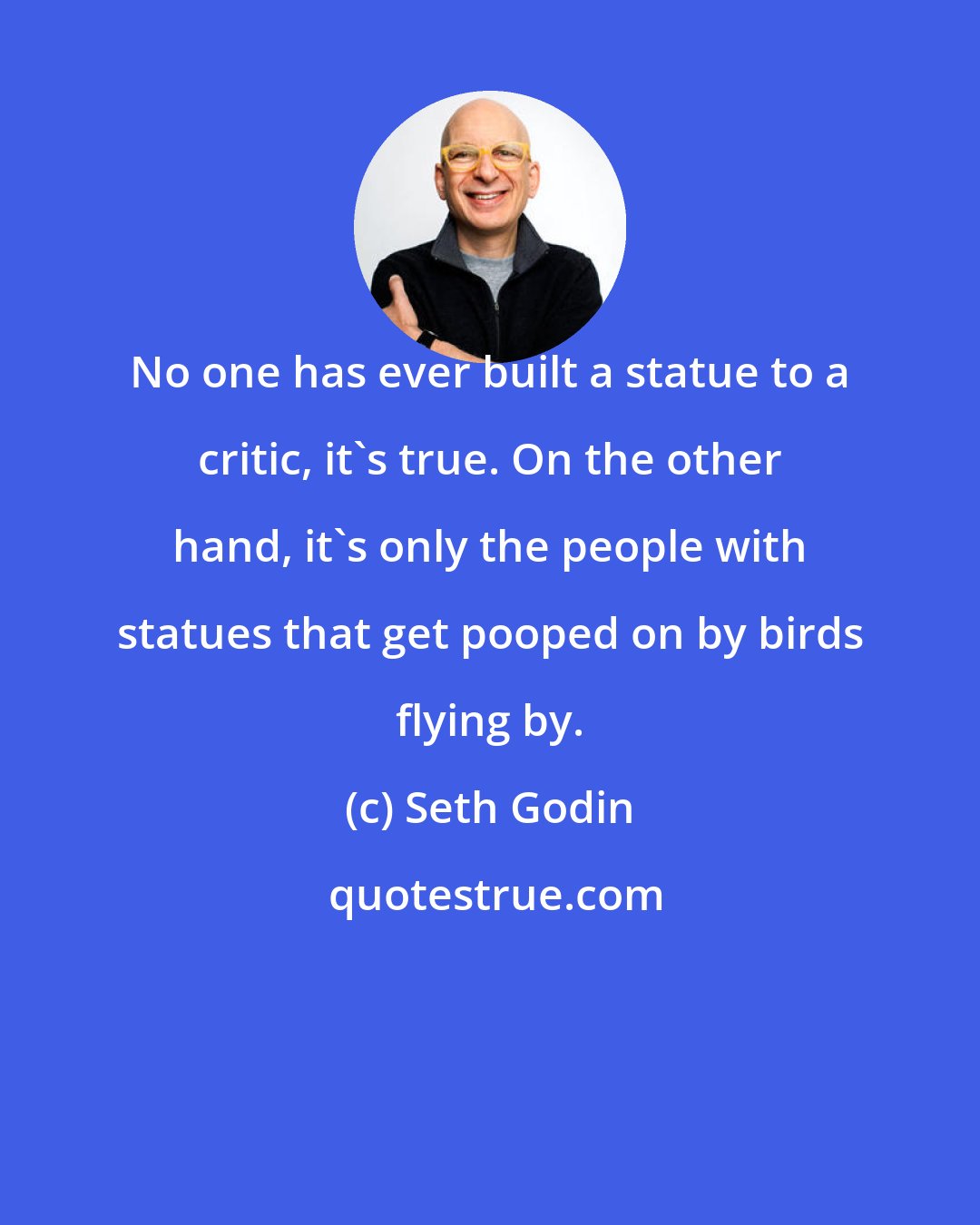 Seth Godin: No one has ever built a statue to a critic, it's true. On the other hand, it's only the people with statues that get pooped on by birds flying by.