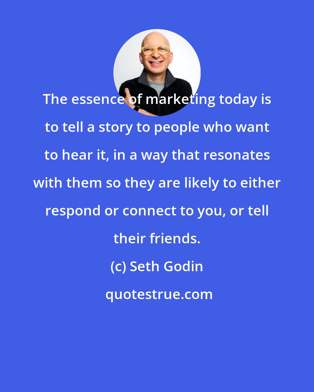 Seth Godin: The essence of marketing today is to tell a story to people who want to hear it, in a way that resonates with them so they are likely to either respond or connect to you, or tell their friends.