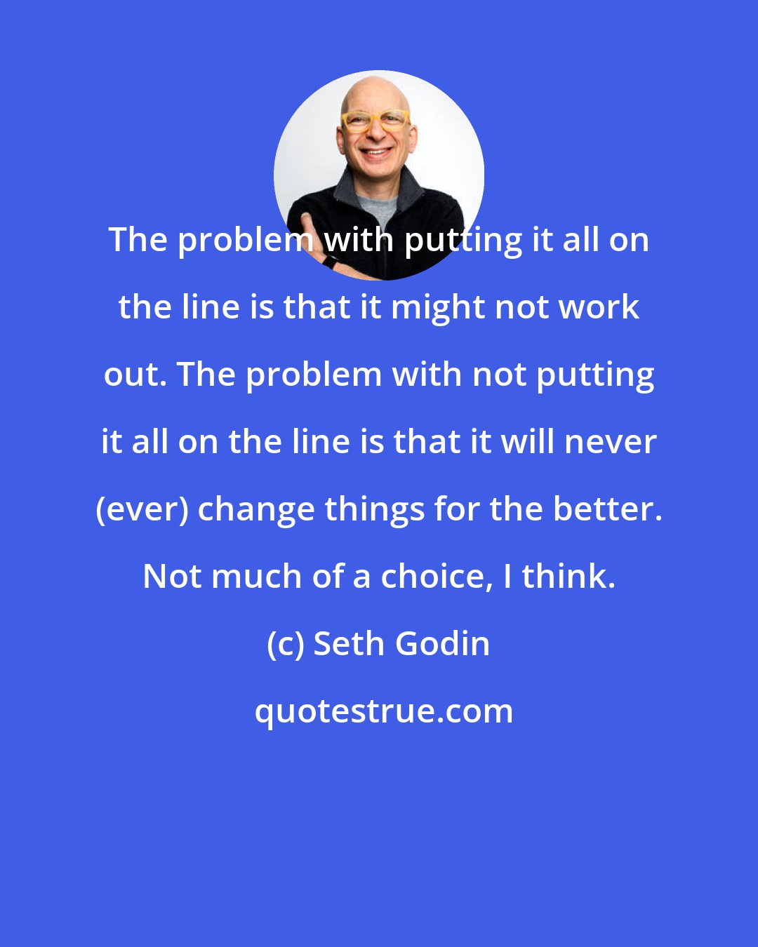 Seth Godin: The problem with putting it all on the line is that it might not work out. The problem with not putting it all on the line is that it will never (ever) change things for the better. Not much of a choice, I think.