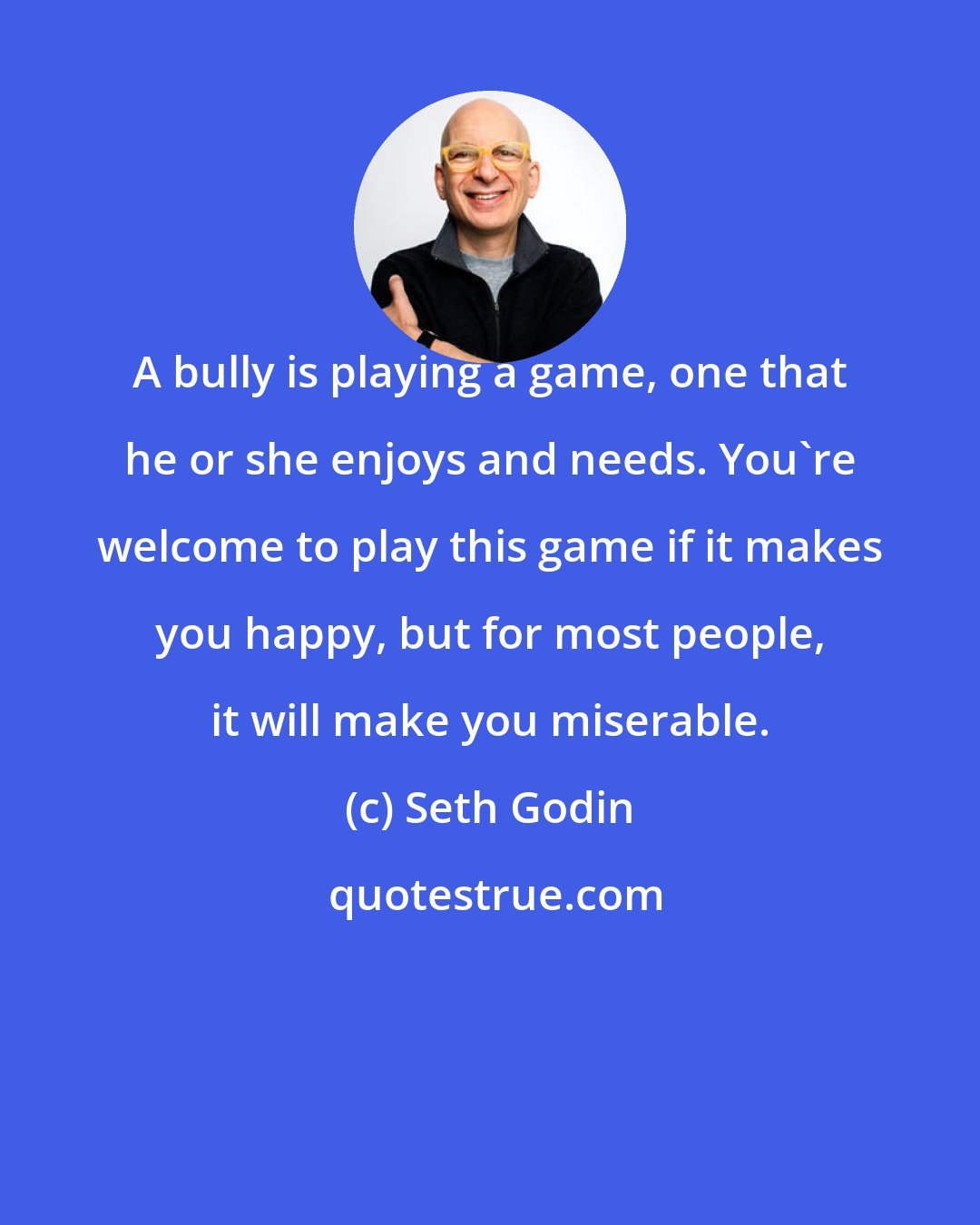 Seth Godin: A bully is playing a game, one that he or she enjoys and needs. You're welcome to play this game if it makes you happy, but for most people, it will make you miserable.