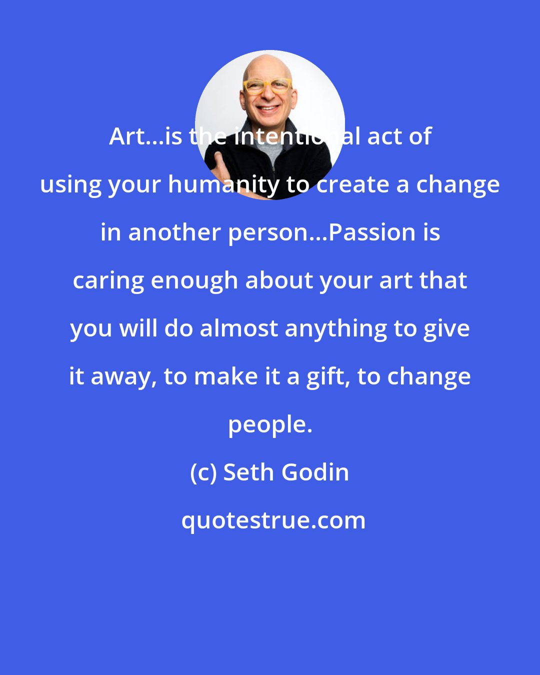 Seth Godin: Art...is the intentional act of using your humanity to create a change in another person...Passion is caring enough about your art that you will do almost anything to give it away, to make it a gift, to change people.