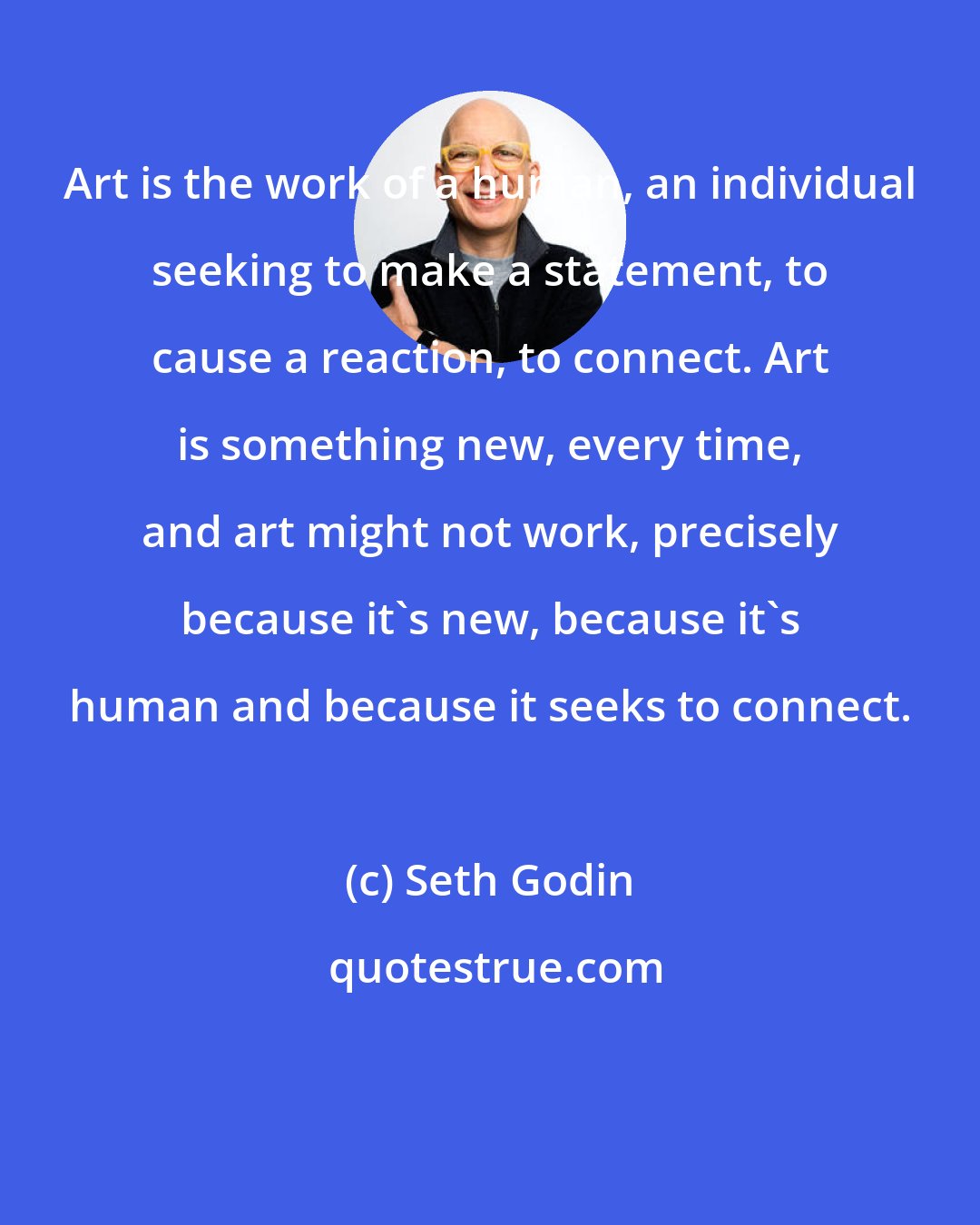 Seth Godin: Art is the work of a human, an individual seeking to make a statement, to cause a reaction, to connect. Art is something new, every time, and art might not work, precisely because it's new, because it's human and because it seeks to connect.