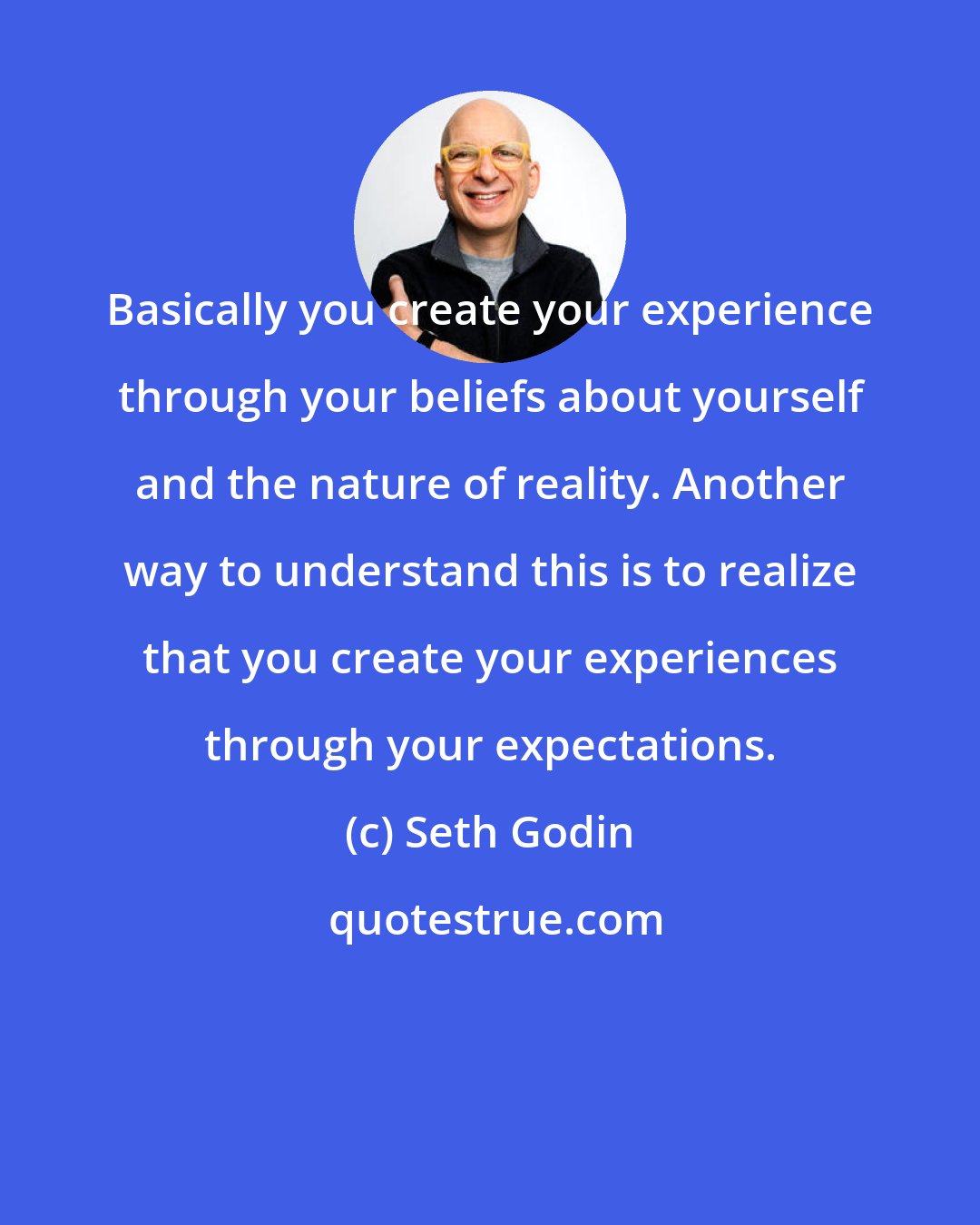 Seth Godin: Basically you create your experience through your beliefs about yourself and the nature of reality. Another way to understand this is to realize that you create your experiences through your expectations.