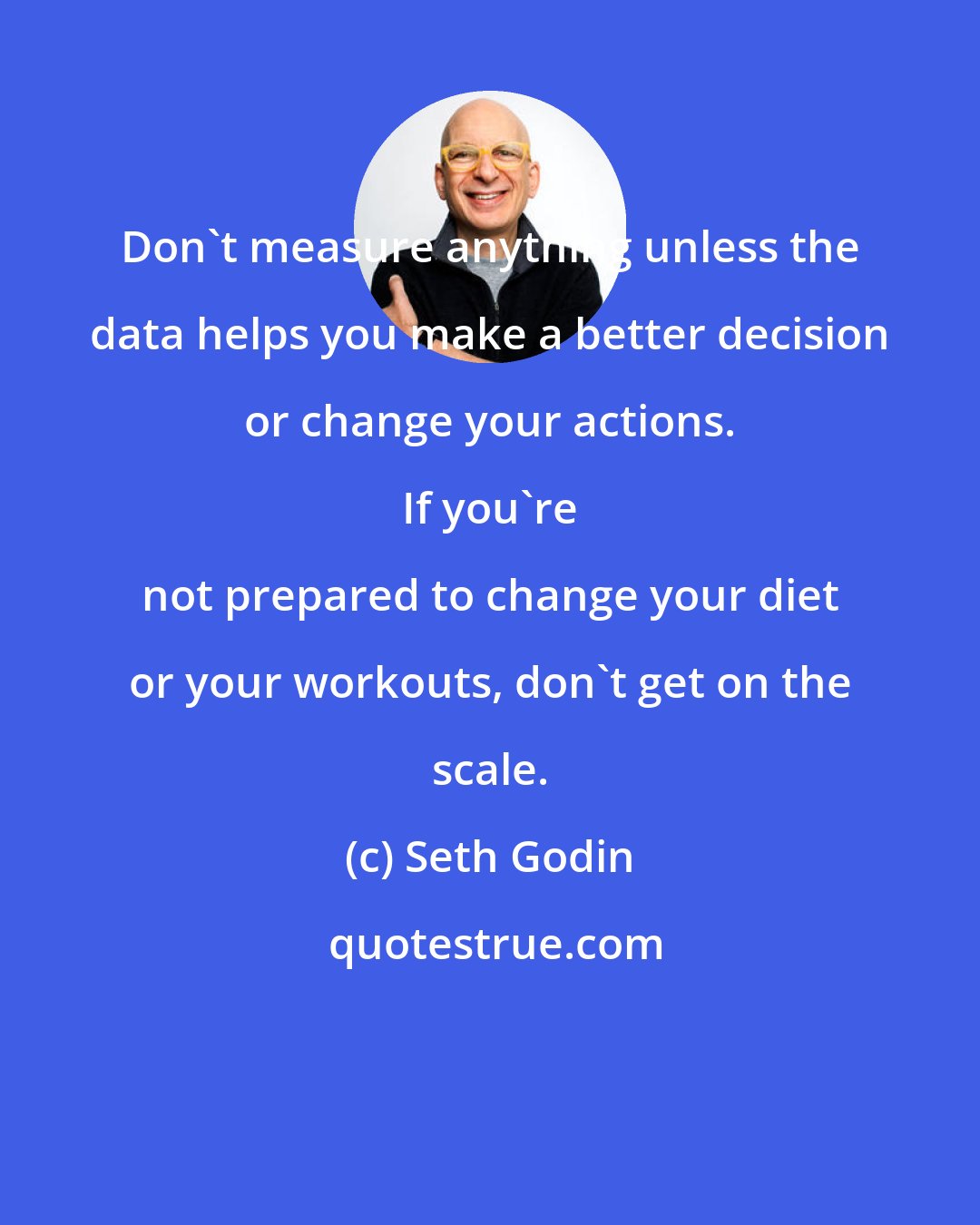 Seth Godin: Don't measure anything unless the data helps you make a better decision or change your actions. 
 
 If you're not prepared to change your diet or your workouts, don't get on the scale.