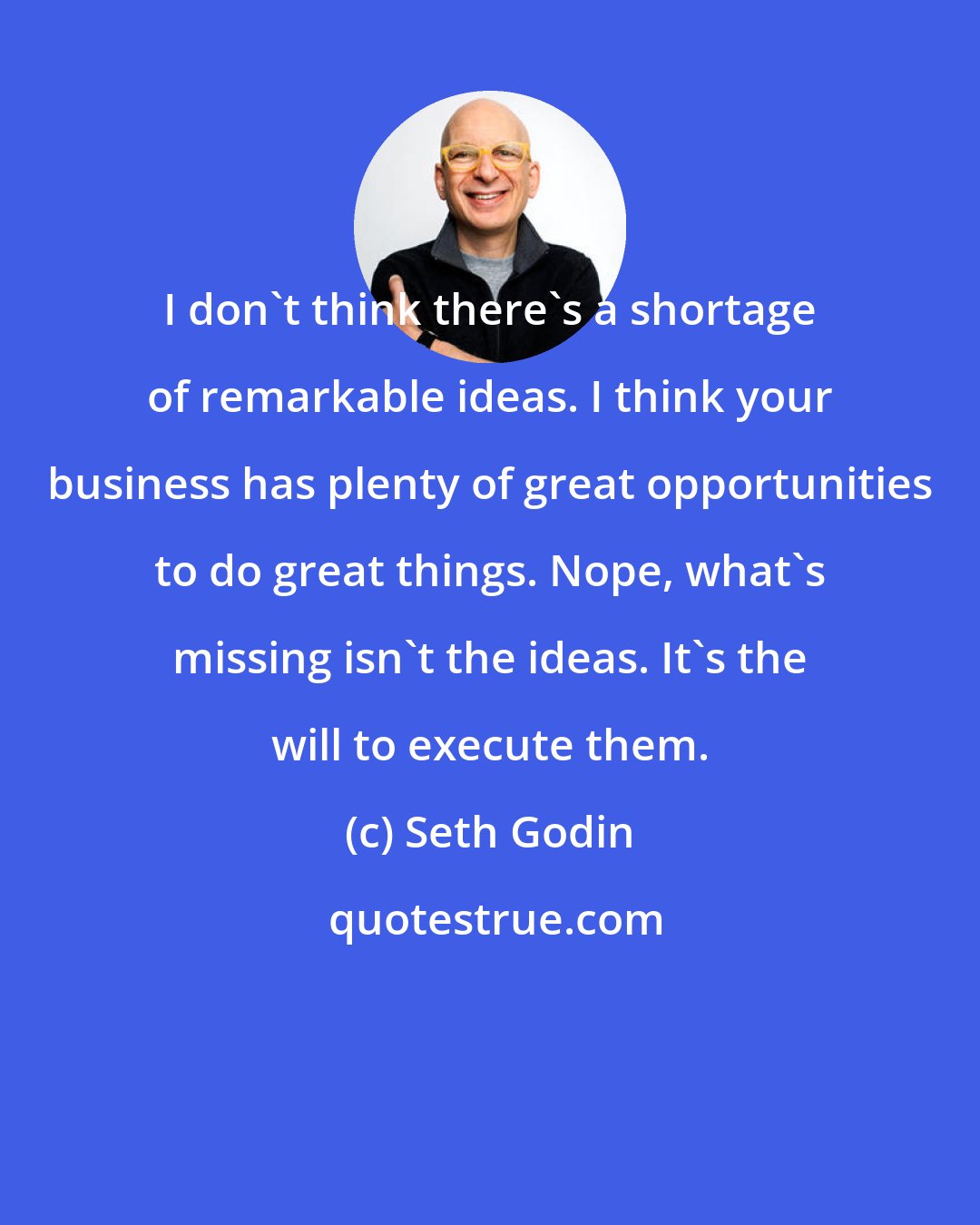 Seth Godin: I don't think there's a shortage of remarkable ideas. I think your business has plenty of great opportunities to do great things. Nope, what's missing isn't the ideas. It's the will to execute them.