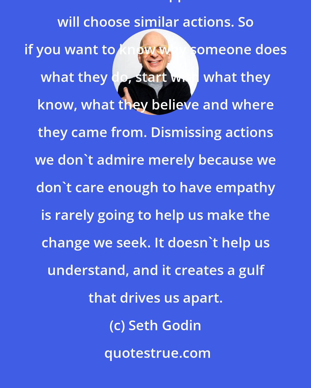 Seth Godin: In fact, most of the time, people with similar information, similar beliefs and similar apparent choices will choose similar actions. So if you want to know why someone does what they do, start with what they know, what they believe and where they came from. Dismissing actions we don't admire merely because we don't care enough to have empathy is rarely going to help us make the change we seek. It doesn't help us understand, and it creates a gulf that drives us apart.