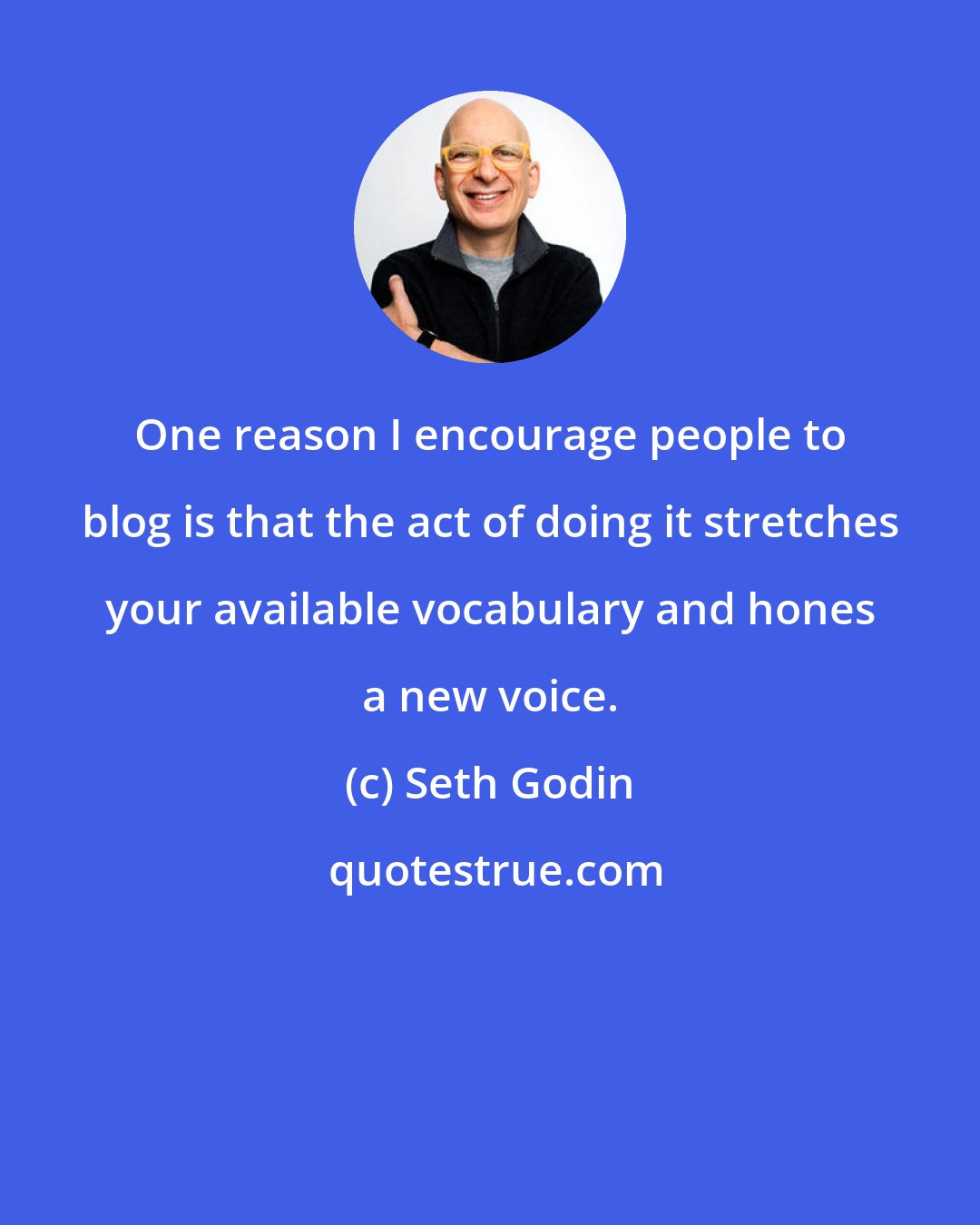 Seth Godin: One reason I encourage people to blog is that the act of doing it stretches your available vocabulary and hones a new voice.