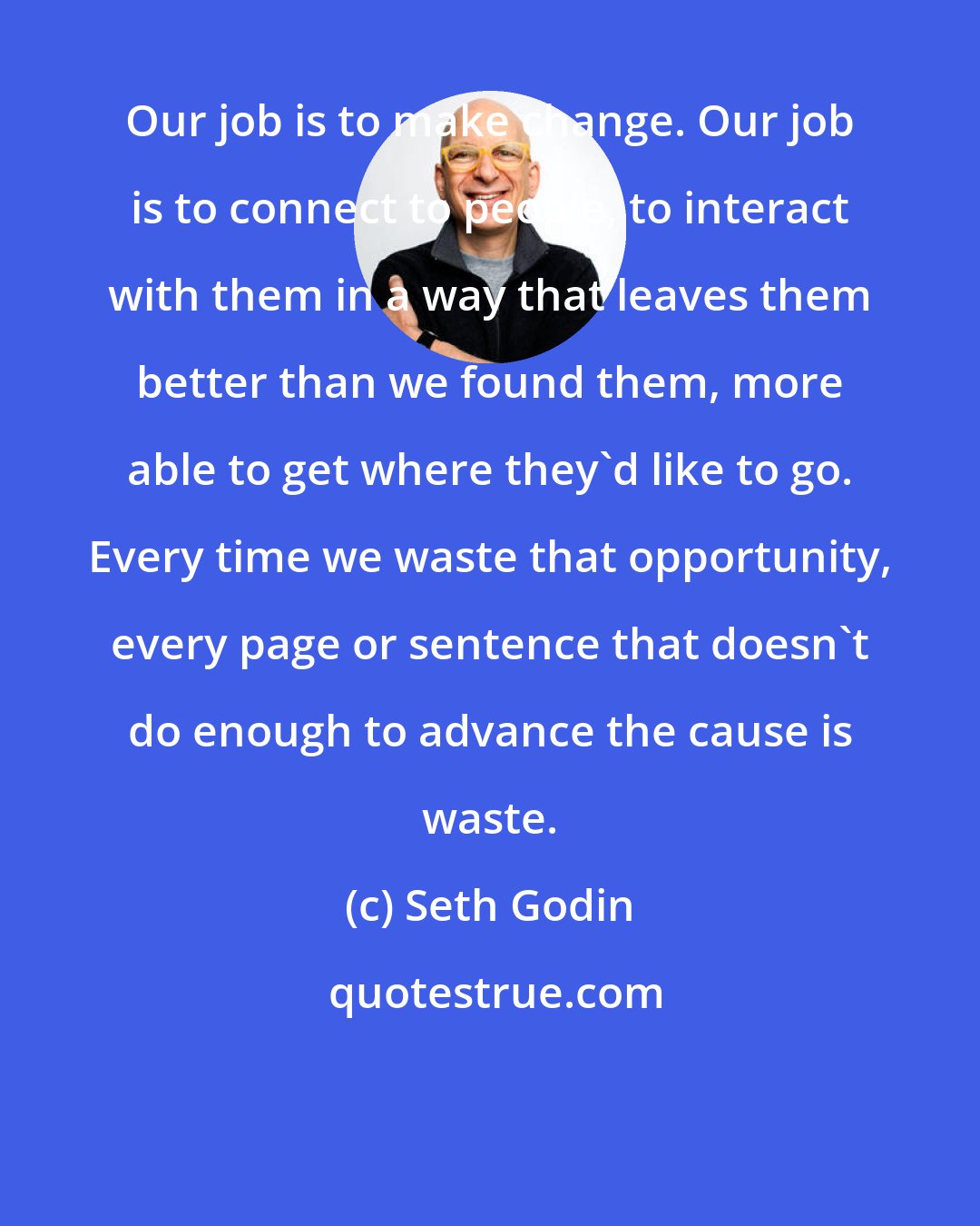 Seth Godin: Our job is to make change. Our job is to connect to people, to interact with them in a way that leaves them better than we found them, more able to get where they'd like to go. Every time we waste that opportunity, every page or sentence that doesn't do enough to advance the cause is waste.