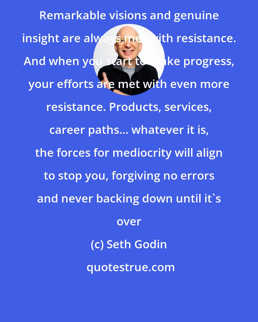 Seth Godin: Remarkable visions and genuine insight are always met with resistance. And when you start to make progress, your efforts are met with even more resistance. Products, services, career paths... whatever it is, the forces for mediocrity will align to stop you, forgiving no errors and never backing down until it's over