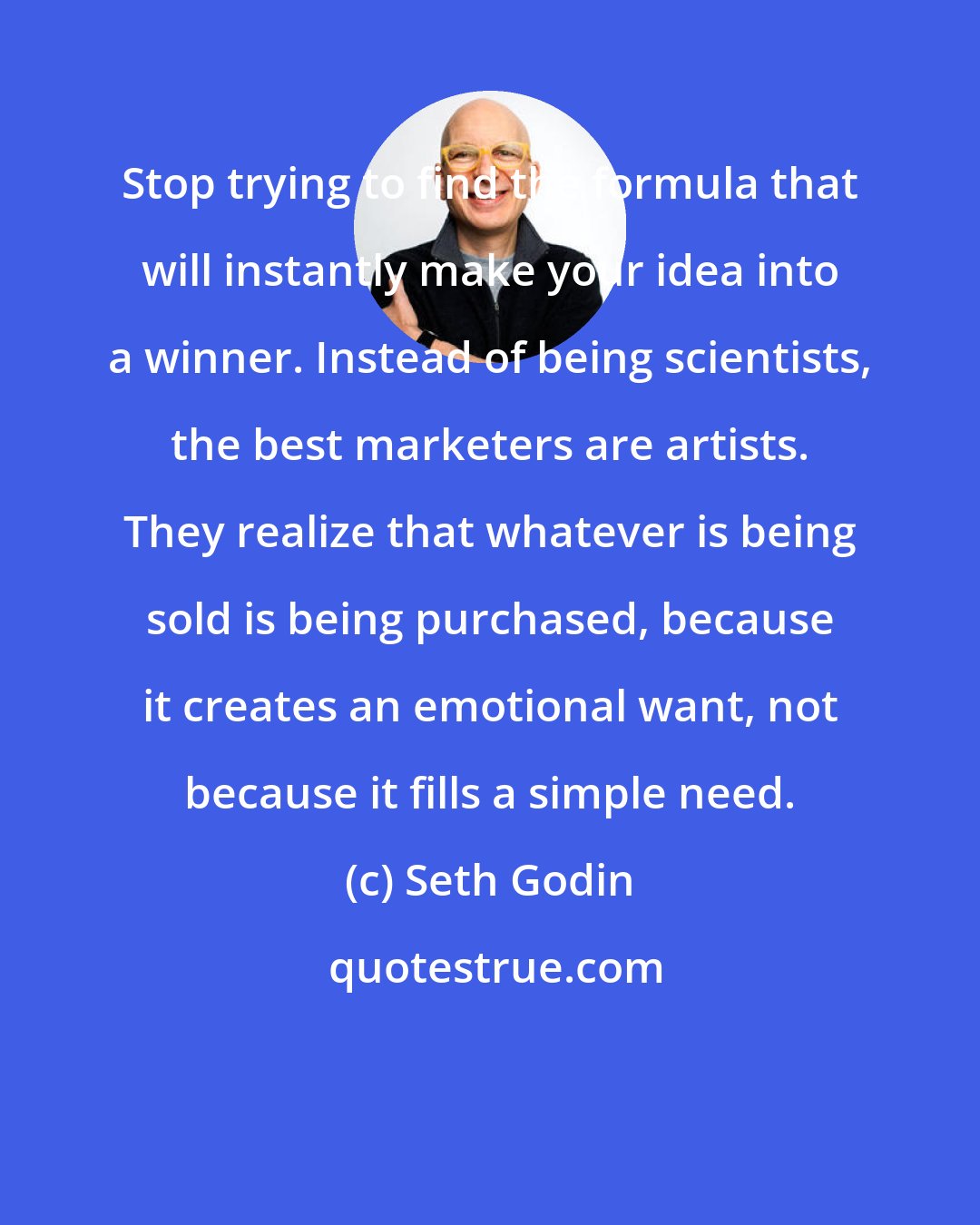 Seth Godin: Stop trying to find the formula that will instantly make your idea into a winner. Instead of being scientists, the best marketers are artists. They realize that whatever is being sold is being purchased, because it creates an emotional want, not because it fills a simple need.