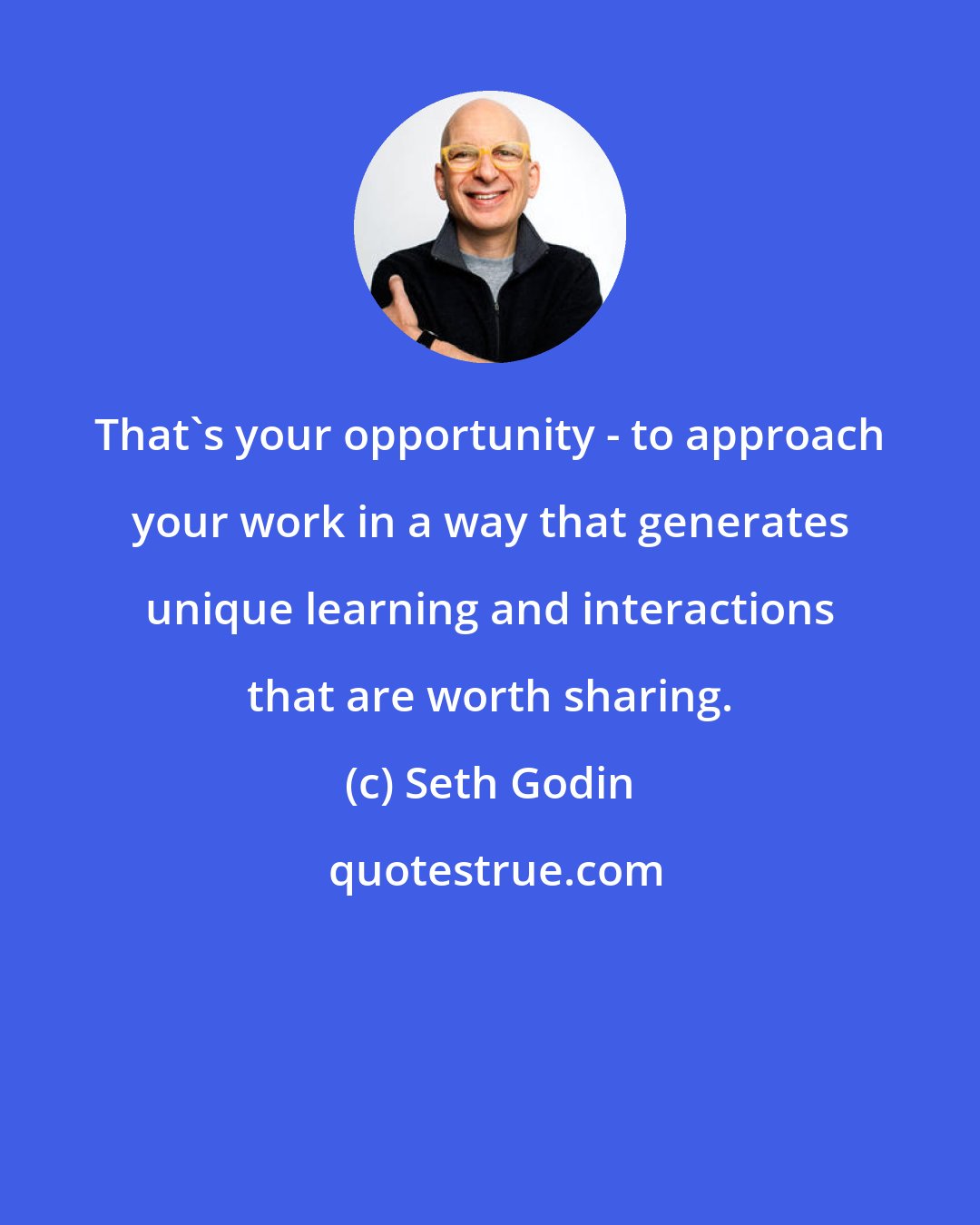 Seth Godin: That's your opportunity - to approach your work in a way that generates unique learning and interactions that are worth sharing.