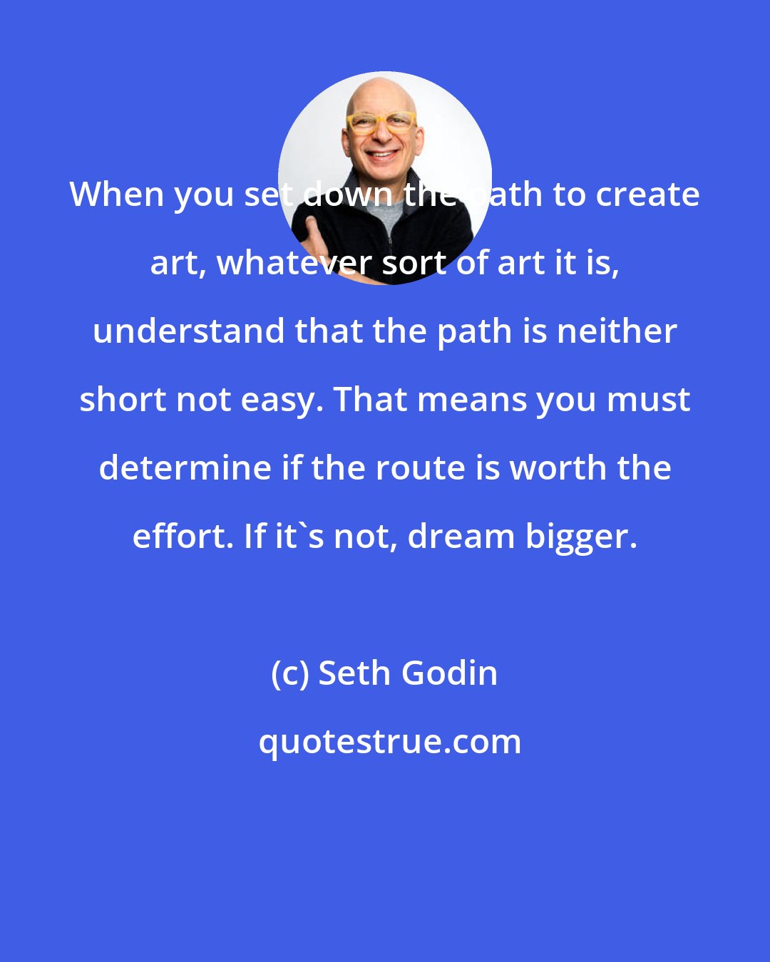 Seth Godin: When you set down the path to create art, whatever sort of art it is, understand that the path is neither short not easy. That means you must determine if the route is worth the effort. If it's not, dream bigger.