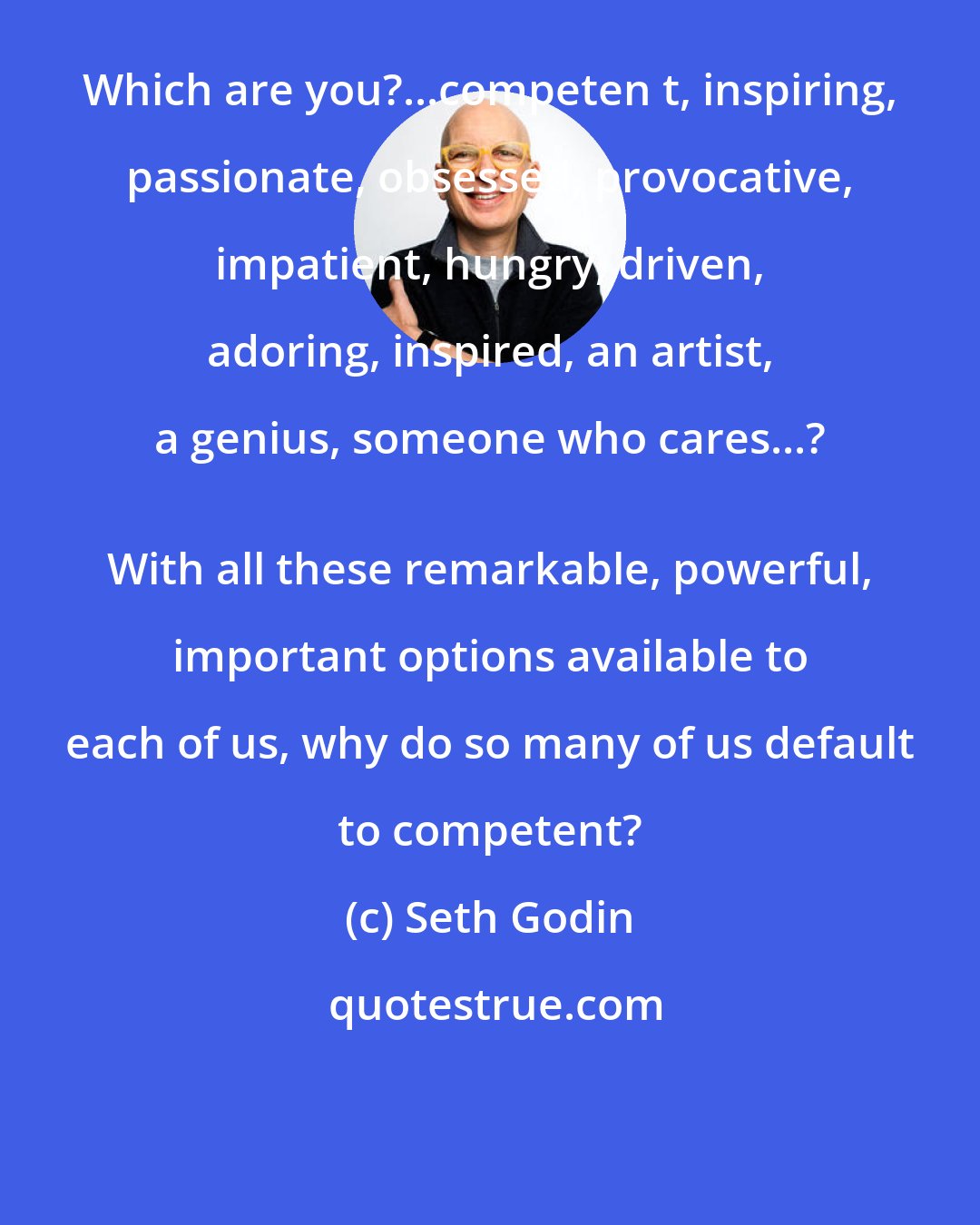 Seth Godin: Which are you?...competen t, inspiring, passionate, obsessed, provocative, impatient, hungry, driven, adoring, inspired, an artist, a genius, someone who cares...? 
 With all these remarkable, powerful, important options available to each of us, why do so many of us default to competent?