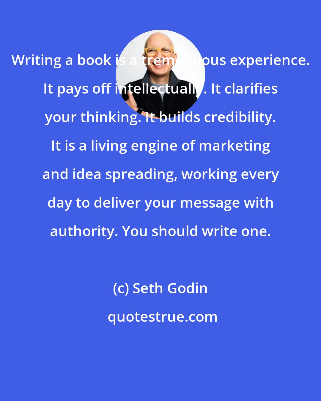 Seth Godin: Writing a book is a tremendous experience. It pays off intellectually. It clarifies your thinking. It builds credibility. It is a living engine of marketing and idea spreading, working every day to deliver your message with authority. You should write one.