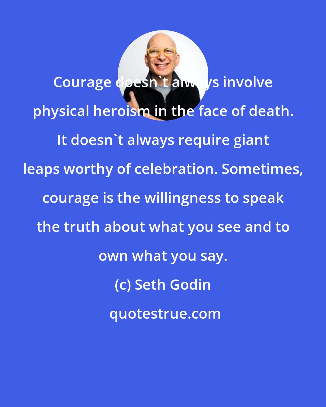 Seth Godin: Courage doesn't always involve physical heroism in the face of death. It doesn't always require giant leaps worthy of celebration. Sometimes, courage is the willingness to speak the truth about what you see and to own what you say.