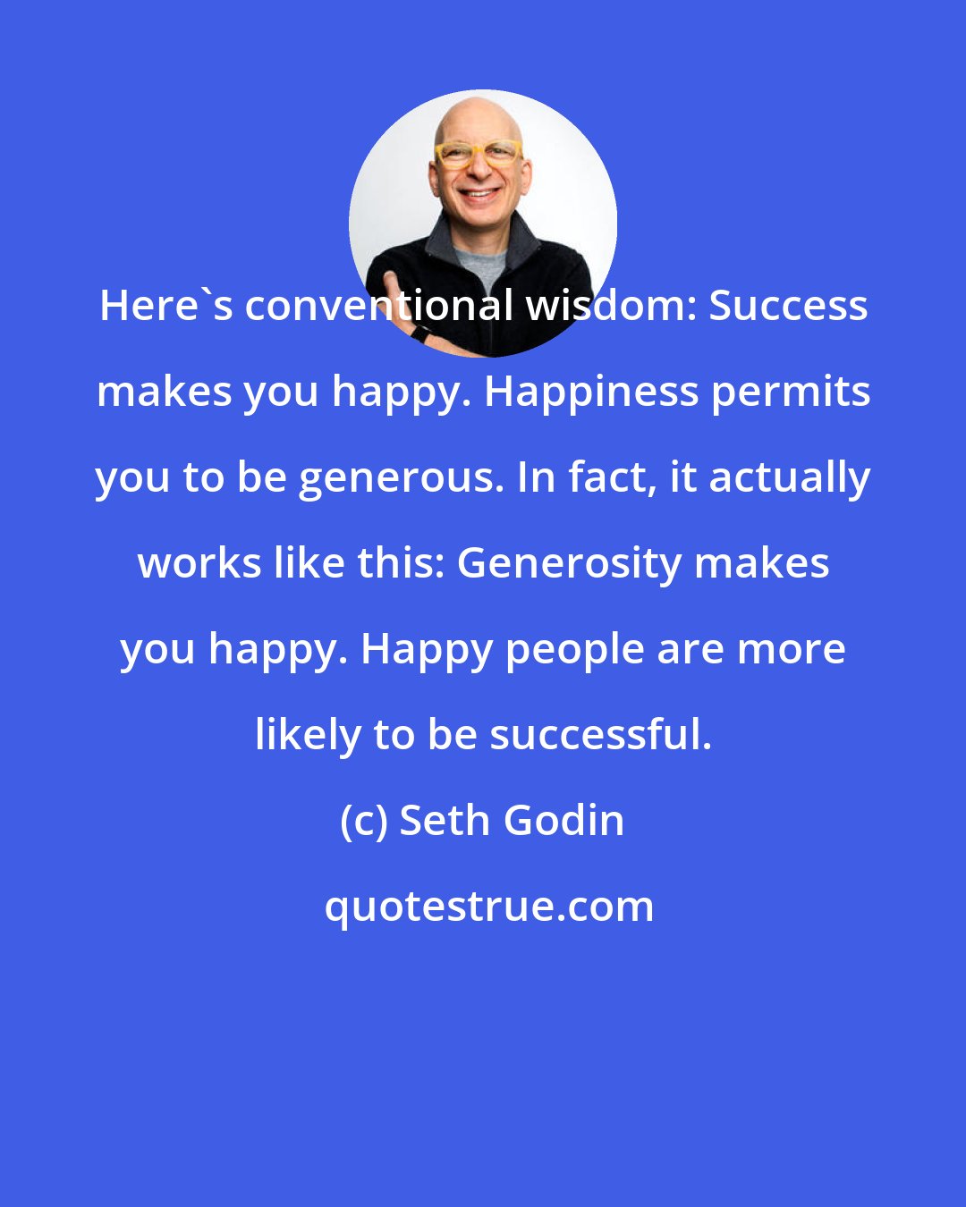 Seth Godin: Here's conventional wisdom: Success makes you happy. Happiness permits you to be generous. In fact, it actually works like this: Generosity makes you happy. Happy people are more likely to be successful.