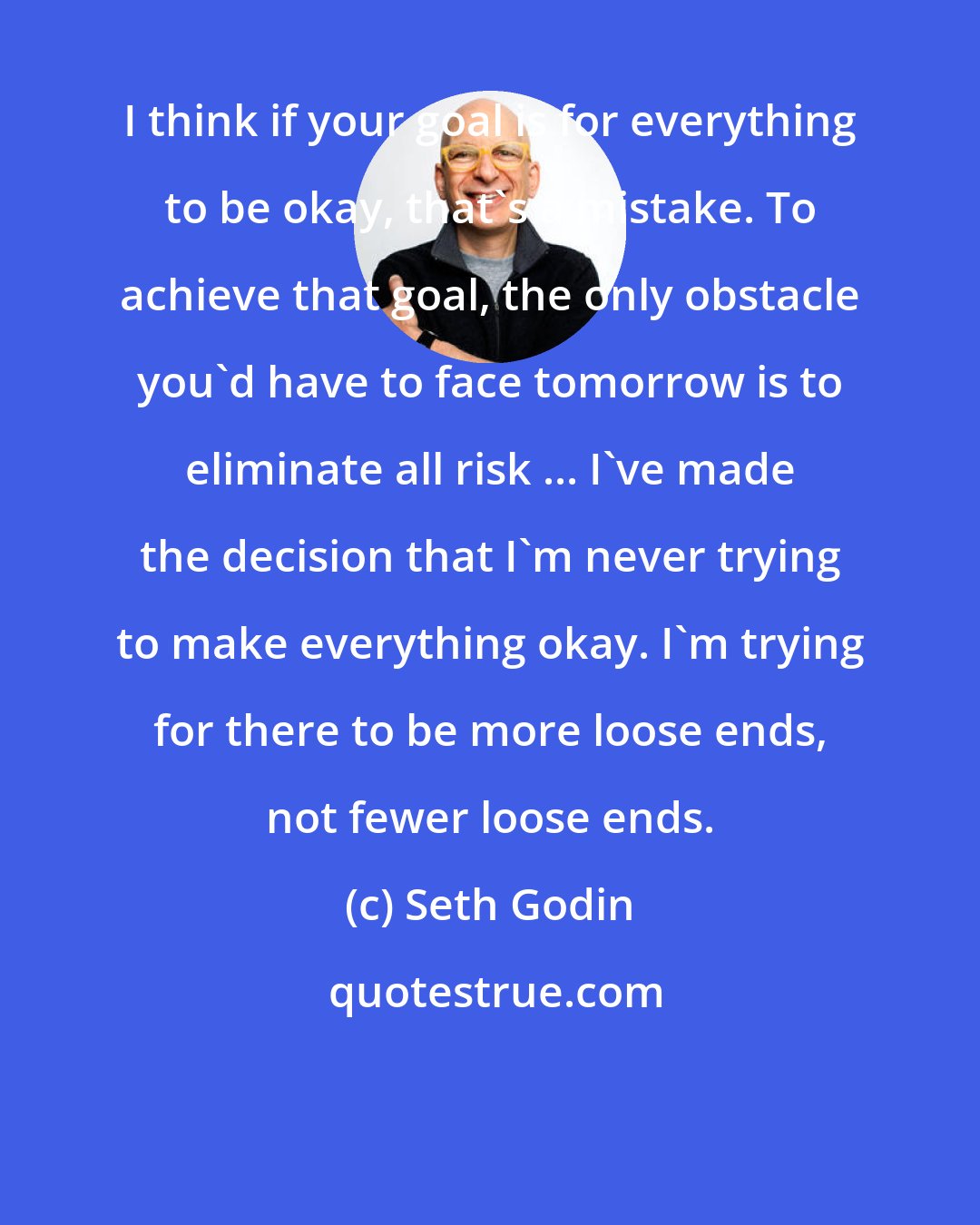 Seth Godin: I think if your goal is for everything to be okay, that's a mistake. To achieve that goal, the only obstacle you'd have to face tomorrow is to eliminate all risk ... I've made the decision that I'm never trying to make everything okay. I'm trying for there to be more loose ends, not fewer loose ends.