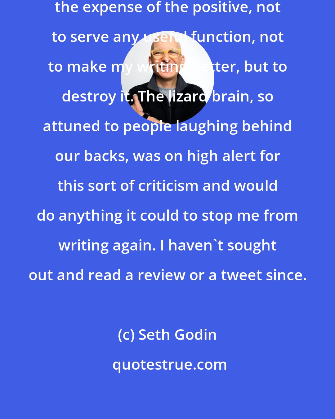 Seth Godin: I was amplifying the negative at the expense of the positive, not to serve any useful function, not to make my writing better, but to destroy it. The lizard brain, so attuned to people laughing behind our backs, was on high alert for this sort of criticism and would do anything it could to stop me from writing again. I haven't sought out and read a review or a tweet since.