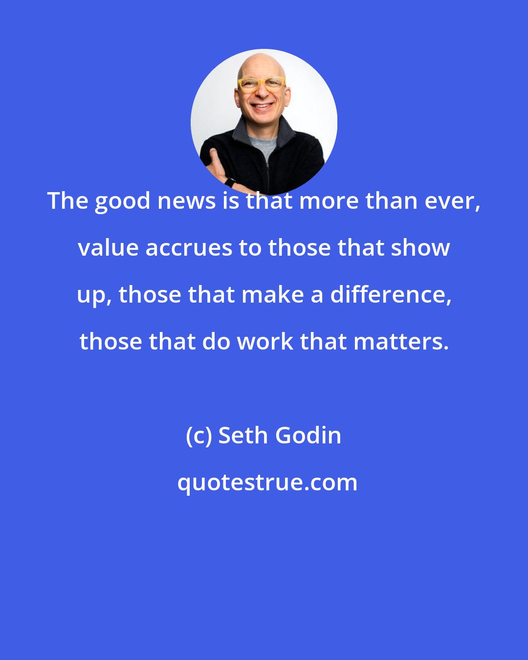 Seth Godin: The good news is that more than ever, value accrues to those that show up, those that make a difference, those that do work that matters.