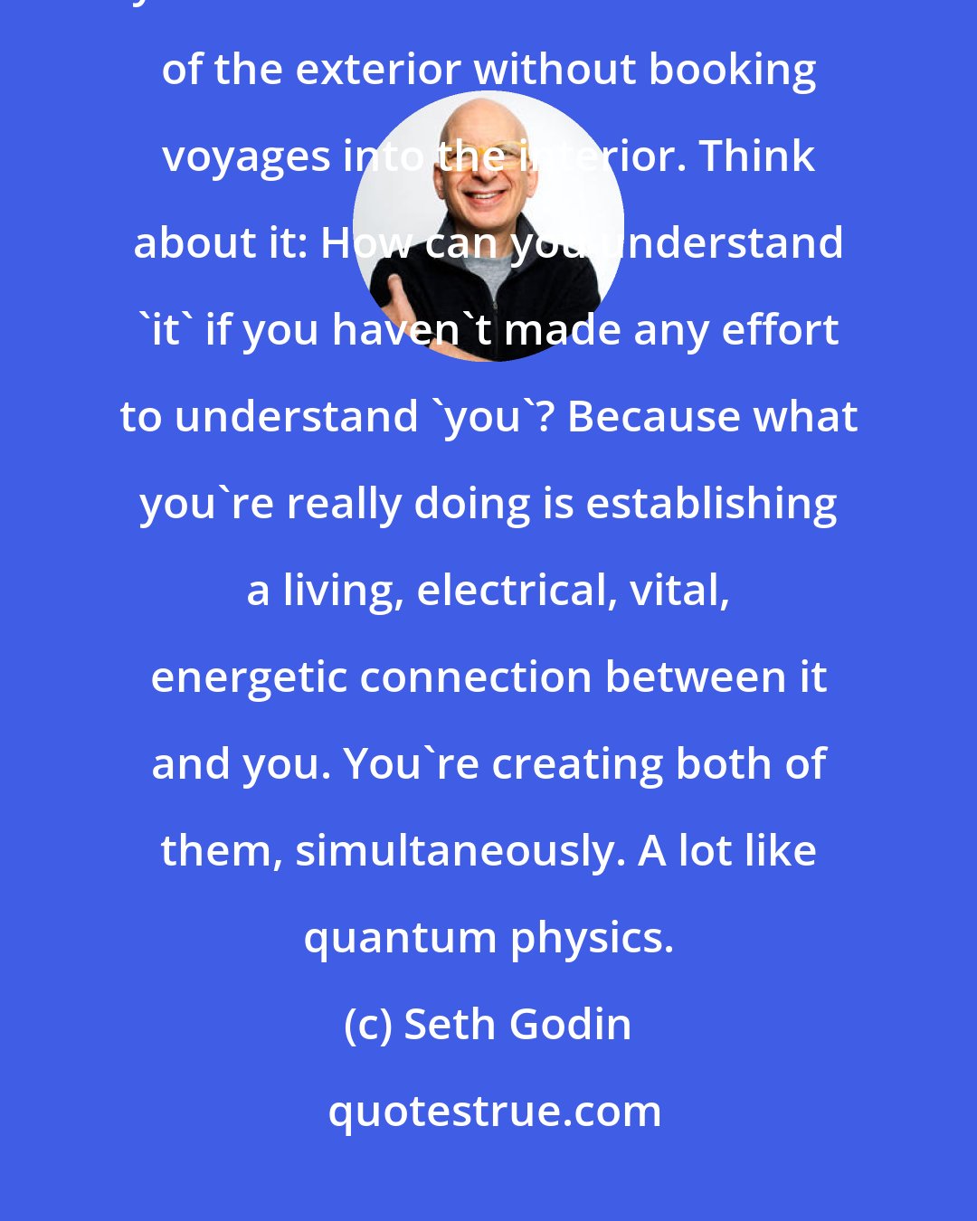 Seth Godin: The way the world works now, the way the rules of engagement operate, you can't claim to make sense out of the exterior without booking voyages into the interior. Think about it: How can you understand 'it' if you haven't made any effort to understand 'you'? Because what you're really doing is establishing a living, electrical, vital, energetic connection between it and you. You're creating both of them, simultaneously. A lot like quantum physics.