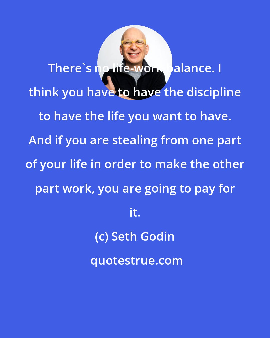 Seth Godin: There's no life-work balance. I think you have to have the discipline to have the life you want to have. And if you are stealing from one part of your life in order to make the other part work, you are going to pay for it.