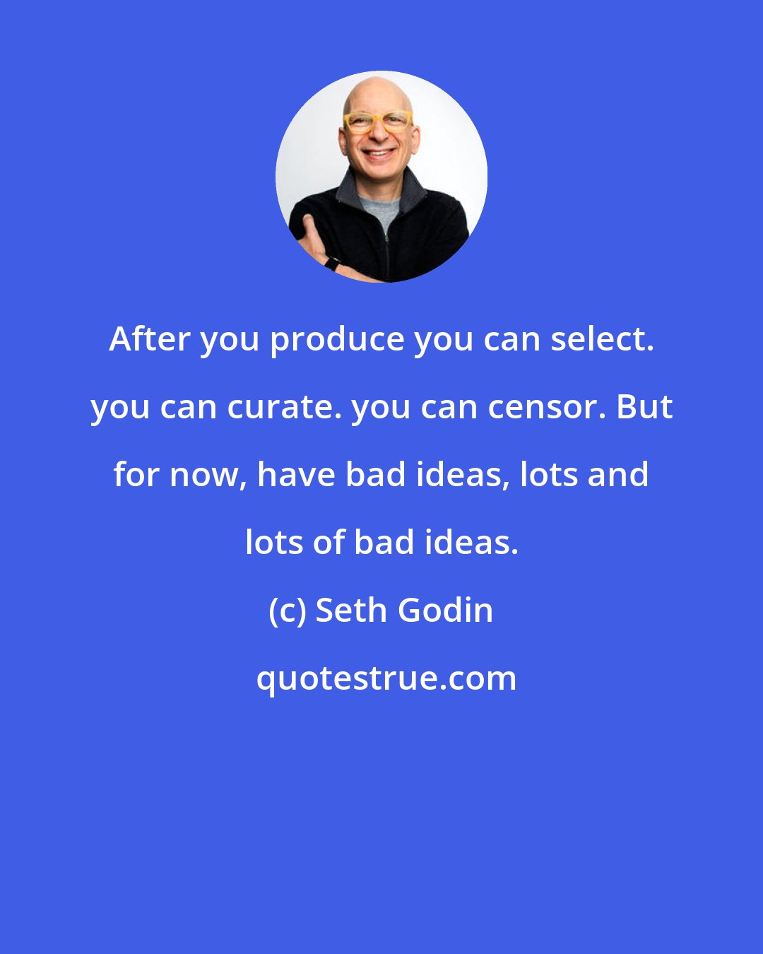 Seth Godin: After you produce you can select. you can curate. you can censor. But for now, have bad ideas, lots and lots of bad ideas.