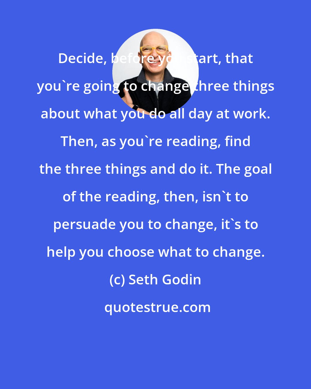 Seth Godin: Decide, before you start, that you're going to change three things about what you do all day at work. Then, as you're reading, find the three things and do it. The goal of the reading, then, isn't to persuade you to change, it's to help you choose what to change.