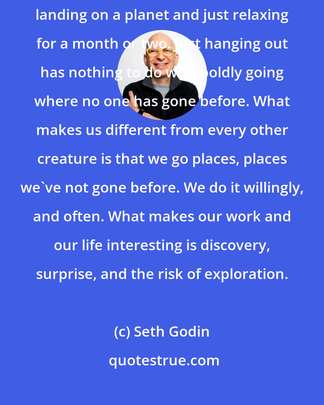 Seth Godin: How often do our heroes stand still? It's hard to imagine Spock and Kirk landing on a planet and just relaxing for a month or two. Just hanging out has nothing to do with boldly going where no one has gone before. What makes us different from every other creature is that we go places, places we've not gone before. We do it willingly, and often. What makes our work and our life interesting is discovery, surprise, and the risk of exploration.